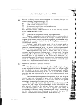 . .
0.2 Friction developing between the moving parts of a Governor, linkages and
control valves will cause the Governor to:
a) React with insufficient speed droop.
b) Fail to react to small speed charges.
c) Have excessivesensitivity to small speed charges.
d) Remain in neutral position.
Give the correct answer, and explain what is in built ihto the governor
system to overcomesuch friction.
Ans.
h) Fail to react to small speed changes, is thp colrect answer.
If ws take a pizcticai case into consideration, then we must consider the
effeci of fi~iction
within the Governor and it's linkages. The engin: speed must
now rise, by an amount that will generate zn increase in the centrifirgal force,
suEcient to overcome the friction in the mechanism, before any corrective
governor action can occur.
Similarly a small fal! in engine speed will not be sensed, until the
decieasc in c ~ m i h g a lfcrce qcals the frictional force present, before any
movenxnt ~f tne &el linkage car. occur. TNS
range of speeds, withotit response
fro%the Governor, is termed the 'Dead band' and is inherent in a Governor.
Before equilibrium at any speed is reached, there will be a certain
amount of speed fluctuation, or 'huntlng', -bout h e desired speed. The period
a d magnitude of these fluctuations will depend on the sensitivity af the
Governor, which is turn deperrds on tile masses d the flyxcights, in a
mechanical Governor. The greater the mass, the warserrhe reguiarion and this
results in a short period but a large temporary deviation. Conversely small
r~lasses
give a long period with small temporary deviations. .~*
.<:...
. ~
.,
~**,.
4,3 Explain the working of a hydraulic Governor. :.':;.A
:
i
Ans.
With the hydraulic servo governor, the 'ball-head' (fly weight) no longer
acts on thefile1linkage directiy, but controls a pilot valve. This, in turn,controls
the flow of oil to the servo or power piston. This arrangement greatly amplifies
the governor eKo& while allowing the bail head to be kept small, for 'fine'
governing. The flow is directed :o the servo or power piston, connected to the
fuel racks.
If we consider the engine running at a stable speed, no oil flow occurs. If
now the engine ioad is increased, the speed will fall reducing tne centrifugal
force. This will cause the pilot valve to move down, under the now greate:
spring force, allowing the oil to flow to the servo piston.
This, in turn, will cause the fuel rank to move in the 'increase fuel'
direction and, after a delay, the engine speed will recover and overshoot. The
pilot valve will close off the flow and open the servo space to drain, due to
increased centrifugal force. This action will be repeated, until stability at
original speed is eventually reached. This arrangement gives a movement (of
the pilot vaive) in proportion to the change in the speed. It also gives v W
sensitive control, which is inherently unstable, due to the time lag.
209
...
i *...
'.. .
> :: . .
..... . . . ~ . . .
 