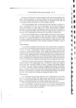 Advanced Marine Engineering Knowledge Vol 1
1
1
However, watcr also has a strong absorption at the same wave length and this
makes detectors complex. It would be useful if the oil was extracted from the
watcr with a suitable sclvent, the solvent having no absorption of tke infra re2
wedsngth. However this would not allow a speedy response.
Utra vioiet absorption does not encounter the water absorption problem as it
uses a wavelength of 0.25 Fm. but the requirement, for the opto-electronics to
detect sniali c!~anzcsin a high light level, limits the low range capability.
Absorptisn devices using any wavelength, on a system whcie the oil is present in
tihc fonn of particles, suffers from the effects of sand and rust, distoning the
accuracy. This is significant aid adds geatly to the prsblen of inaccuracies.
. . . .
Devices using vrs~bhty
light are usually cheaper, simpler and are nowspecific
with rzspect to 31: types. However, they also detect, without distinguishing
between, oil and non-oil particles of similar diameter. Of the two visible light
teciiaiques, absorption and scattcikg, the most sensilive is light scattering. tlltra
violet fluorescence suffers from a wide variation in respcnse !
o different types of
oil.
Caliasi Monitor :
. -
h icprcsentative sa7iple nust be extracted. This is achieved by a strengthened
intrusion pipe in the ballast line and :he sample is ?her?con-eyed to the nlonitoi oy
2 puinp. 'Yo ensure a representative sample is obtained 2nd to encoiiiaze sood
mixing, the sample point is usually ,in the middle of the ballast pipe, near !he
discliarze pump. Care niust be taken to ensure the ballast line is a:ways Cull of sea
water, so that no settling-out occurs. If the response time of the monitoring system
is Ioii:> ~nsiderabie
pollution can occur bef~re
the large discharge valves can be
closed. Additionaily it is important, that the operation of the valves shouid not be
iniriarcd by a false alarm, caused by a small spike of oil exceeding the alarm level.
Geimaily the response d t h e mcnit~r
is instantaneous and most of the system
respoilsc delay is in the sam.pling pipe-work. To reduce the delay, short length of
samplc pipe with a minimum number of bends, utilizing a fast sample veIocity
are iidopted. This pipe-work ofien becomes clogged during periods of inactivity
and, when restarted, erroneous readings are obtained as oil, deposited during
periods oi'idieness, strips off the pipe-work. Most monitors depend on an optical
teciu~iqi,!i:
and this leads to problems with the sealing and cleainp of the optical
witldows. h fast sample flowrate helps in keeping the windows clean.
'Clilgz i;lonitor :
. ... ~.,
I iru~ailation
and operational problems with a biige monitor are less than
tt~os;: hi. the ballast monitor. The bilge monitor must provide an alarm at IS
~ . P . H I .7 ' t ~
alarm, being within the engine room, does not have the installation
probletr~s
of the ballast monitor, as very short sample pipes can be used.
Wi!ii the bilge system the type of oil czn vary from fuel oils to lubricating
oils, ilr:m:c the monitor should not be specific to an oil type. Additionally the
wir~dow!)roblen>assumes greater importance ar the system may well have to
operate with llic machinery space unattended.
 