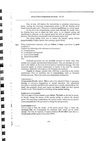 AdvancedMarine Engineering Knm&dge VoL I11
This,.in turn, will depress the transmitting or actuating compensating
piston, causing the receiving compensating piston to liff the floating. lever,
which resets the pilot valve. This gives a transient equilibrium, at a lower speed.
As the oil in the compensating system leaks throuph the needle valve,
the floating lever acts to return the pilot valve, to its original setting and
equilibrium is achieved, at the original speed but wjth an increased fuel rack
position. This therefore corresponds to the increased engine load.
The droop setting lever acts to reduce the speeder spring tension
proprticnately at higher speeds, thus causing a speed 'droop'.
Q.6 What maintenance practices will you f6:low. to keep a governor ia good
condition ?
Explain the following with reference to Governors:
a) Compensation.
b j Local speed setting knob.
c) Load Limiter h o b .
d) Speed Droop h o b .
Ans.
Hydraulic governors are not nolmally serviced on board, since they
contain very complex and delicately balanced parts. They are returned, for over-
haul, to the ,makers, in the evem of woin parts or mechanical damage. The only
important aspect, of routine maintenance cn board, is the need for extreme
cleanliness, especia!!y with respect to the Cvemor 02 condition.
Regular 03 changes, usmlly every 1OGO h-5, is specified as the routine
maintenance. Poor oil conditioll, due to wntdnation, leads to^ increased
Eriction and wear. This is the usual cause ofgovernor malfunction.
.. . . . ~
Adjustments:-
C~m~ensationffkedle
vaive) : This is only to be adjusted if there is excessive
hunting or excessive- sluggishness in normal operation. The adjusrment
procedure is normally specified in the manual, but is usually adjusted &em'full
operf, then gradually closed until engine just stms to hunt, an2 then opened
another '/r turn.There should be no hunting, during normalrunning.
Local speed setting knob:
This is in ' b eof remote conrol system failure.The b o b on the dial is turned,
td directly change the tension of the speeder spin& to achieve the desired
speed. The same thing is zehieved by the remote control, which uses an electric
motor (mo,mtidabove the governor) to change the spring tension.
LoadLimiter knob:
This is used to limit the 'stroke' of the power piston Thus, it limits the
. .~~
rn&&ximiiGl, and Consequently the maximum load, which can be safely
&&Tied.This 'may be required, if engine problems donot g o w load above a
certaih'poinf;onthe engineof the prime mover.
. ,
. , .. . .~
. . ~
. .
212
 