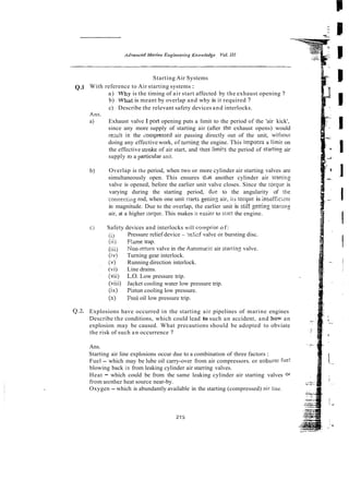 Starting Air Systems
Q.l With reference to Air starting systems :
a) Why is the timing of air start affected by the exhaust opening ?
b) w h i t is meant by overlap and why is it required ?
c) Describe the relevant safety devices and interlocks.
Exhaust valve I port opening puts a limit to the period of the 'air kick',
since any more supply of starting air (after the exhaust opens) would
re;ult in the iompressed air passing directly out of the unit, witliout
doing any effective work, of turning the engine. This imposes a limit on
the effective stroke of air start, and !hus limi!s the period of startinz air
supply ro a unit.
Overlap is the period, when two or more cylinder air starting valves are
simultaneously open. This ensures tt.at another cylinder air sizrtiiig
valve is opened, before the earlier unit valve closes. Since the tolque is
varying during the starting period, h e to the angularity of the
conneciing rod, when one unit >tarts getring air, iis ro:que is insofficknr
in magnitude. Due to the overlap, the earlier unit is still getring stariin:
air, at a higher torque. This makes it easier to srart the engine.
Safety devices and interlocks will compl-iseof:
(I) Pressure relief device - 'reli:f valve or bursting disc.
(iij Flsme trap.
(iii) Son-mum valve in rhe Automa!ic air startins valve.
(iv) Turning gear interlock.
(v) Running direction interlock.
(vi) Line drains.
(Vii) L.O. Low pressure trip.
(viii) Jacket cooling water low pressure trip.
(ix) piston cooling low pressure.
(x) Fuel oil low pressure trip.
Q2. Explosions have occurred in the starting air pipelines of marine engines
Describe the conditions, which could lead to such an accident, and how an
explosion may be caused. What precautions should be adopted to obviate
the risk of such an occurrence ?
Ans.
Starting air line explosions occur due to a combination of three factors :
Fuel - which may be lube oil carry-over from air compressors. or unburnc fuel
blowing back in from leaking cylinder air starring valves.
Heat - which could be from the same leaking cylinder air starting valves 0
1
from anorher heat source near-by.
Oxygen - which is abundantly available in the starting (compressed) ail-line.
 