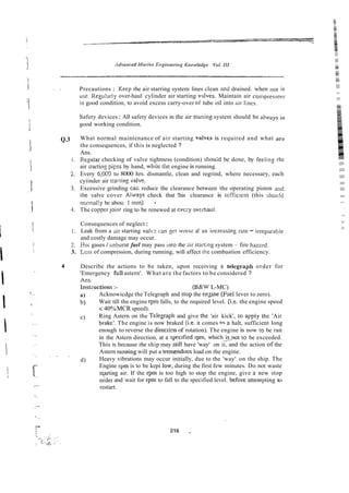 . . . Precautions : Keep rhe air starring system lines clean and drained. when ilot in
im. Regulal-ly over-haul cylinder air starting v:dves. Maintain air compiesso~-r
in good condition, to avoid excess carry-over of tube oil into iiir lines.
Safety devices : All safety devices in the air stariing system should be alvays in
good working condition.
Q.3 What normal maintenance of air starting valves is required and what are
the consequences, if this is neglected ?
Ans.
i. Reguiar checking of valve tightness (condition) shou;d be done, by feelins rhe
air stanins p i p s by hand, while rile engine is running.
2. Every 6,0C9 to 8000 hrs. dismantle, clean and regrind, where necessary, each
cyiinder air stwting valve.
3. Excessive grinding ca< reduce the clearance between the operating piston iuid
the valve cover Aiways check that !his clearance is scfficient (this shoilid
normal!y be abou: I mm) .
4. The copper joint ring to be renewed at evc:y werhaul.
Consequences of neglect :
1. Leak from a air starting valvc a n gc! worsc a! an iccreasing rare - irrepiirable
and costly damage may occur.
2. Hot gases ;
unbunt fuel may pass into the sir sta:ting system -fire haznrd.
3. Lcss of compression, during running, will affect h e combustion efficiency.
4 Describe the actions to be taken, upon receiving a teiegraph order for
'Emergency fcll astern'. What are the factors to be considered ?
Ans.
Inst?uctions :- (B&W L-MC)
a) Acknowicdge the Telegraph and slop the ensine (F-~ei
lever to zero).
b) Wait till the engine rpm falls, to the required level. (i.e. the engine speed
<40%MCR speed).
c) Ring Astern on the Tekgraph and give the 'air kick', to apply the 'Air
brake'. The engine is now braked Ci.e. it comes r o a halt, sufficient long
enough to reverse the direcrion of rotation). The engine is now to be ran
in the Astern direction, at a specified rpm, whichJs-not ro be exceeded.
This is because rhe ship may stil! have 'way' on it, and the action of the
Astern mnning will put a tremendous load on the engine.
~. .
d) Heavy vibrations may occur initially, due to the 'way' on the ship. The
Engine rpm is to be kepi low, during the first few minutes. Do not waste
siaiting air. If the rpm is too high to stop the engine, give a new stop
eider and wait for rpm to fall to the specified level. before attempring to
restart.
 