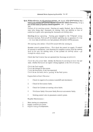 ~ X Z L -
Advanced Marine Engirzeedcg Kmwledge Voi NI -
: 1
. .....
Q.6. .Wit%-refererice.
., ., t ~ a i ~ s ~ r t i n g ; s y s t e m s , o n
board shipigiv@reasons:for. i
.
-
.
<
-
.
'
*
~
.
.
.
,
&
'
:
P
.
-
~
A
x
.
<
-
+
,
. -
.
<
,
-
. .,.~..~,?
-....
f a i ~ , u . ~ ~ ~ ~ ~ ~ ~ F l m g 2 ~ ~ ~ Y s t e m ~ ~ ~ s ~ ~ s ~ r e a s o n ~ f ~
fiiliiie:to'reverse, f o r a :
:
i
. . ~
. .-
.-
-&'o stroke mazn propulsiok d i & I - & g i n ~ ~.%I :I- 3n:ir:;Jr
PT
Ans.
Failure of air starting system : Starting air supply blocked. due to Receiver
stop valve being shut, Automatic ail- srarting valve not openin2 or loss of
control air to pilot valve operating the Automatic air strrting valve.
a~-
Elocking device operating : Turning gear engag~dor the Telegi-nph vro!iz i
Jil-eftion inter!ock, Fuel cut-off serT!omotor opei-acing due to operation of 21 ti-ip
- viz. Low lube oil presure, iow fuel ?ressuie, low pistoi: coolin: pressure.
Air starting valve defect : Cljeck for seized valvr (by turning it).
i
r
Remote control sj.z!em failure : Firs: check the control air supply. If conmi
air pressure is satisfactory, siart checking tiiz complete system, from the staning
lever to [he autv Air starting valve, to the cylinder air srarring valves - go
!hrough the whole siicuir.
Cherk that Fuel Limiter has not operated (low Scavenge air pressul-e). !z
-
racks. whether the boosrer air signal is being supplied. at the Lime of rtarting
Cl:cck for a Gc.;erncr fault. whether the Booster Is operatin: to move !he iuel
k
Chtck the Fuel supply^
Clicck the linkages in the system.
Ciieck the Interlocks, if any haveoperated.
Chcck for an Air-lock, due to '2bsing' of the Fuel system
Engine fails to Start / Reverse :
1 . I
Check the signal 10 Szrvomotor (camshaft and disrributor).
2. Check for Servcmotor faults.
3. Check for Cylinder air starting valves faults.
4. Distl-ibutor faulty / Governor faulty Booster servomotor faulty.
5. Sticking control valve in pneumatic control system.
Regulai Maintenance :
I . Main starting air components.
2. Supply (control) air system.
3. Regulai-testing of components.
 