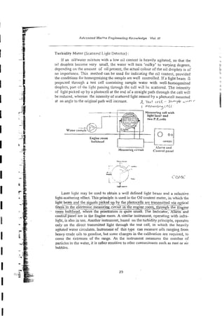 i
e
g ~ . .
-
f Advznced Marine Engineering Kncwledge Vol. ;;I
a
E
.;j$
:Q Turbid@ Meter (Scatterqd Light Detector) :
:~E
- If an oiliwater mixture with a low oil content is heavily agitated, so that the
oi! droplets become v e y small; the water will turn 'milky' to varyjng degrees,
depending on the amount of oil present; the actual colour of the oil droplets is of
no importance. This method can be used for indicating the oil content, provided
the conditions for homogenizing thz sample are well contro!led. If a light beam 2
projected through a test cell containing sample water with well-homogenized
droplets, pan of rht lighi passing through the czll will be scatiered. f i e intensity
of light picked up by a photocell at the end ofa straight path through the cell will
be reduced, whereas the intensity of scattered light sensed Ey a photuceli mounitd
at an ang!e to the original path will increase. R 7-t c F . ~ [- $ i + - ~ ~ i ~ +
-
I me&w.i&- c e i l
J
Mearming reif with
rwo P.E.celis
;Measuringci:.cuil c~,,,,.~:
L
X
.
.
~
. &--
!..
r.. . ,.>~-- .
.
:
:
,
:
.
, '- -".,
. ,
. -
sj> : ~ .-.
kc&, ..'- .
. ~
: . ,,
' Tub cr ~ ~ c
<. '*'
,
,
l
,
-
Laser light nray be used to obtain a well defined Ik*t bean] and a selective
light-scattering effect. This principle is used in the Ci: content meter, in which the
light beam and the s i p p i c k e d up
-by the photocelis are transmitted via optical
fibres
-
- to the electronic measuring circuit in the engine room, through-ne
- mom bulkhead, where the penetration is quite small. The Indicator, Alarm and
controi panel are in the Engine room. A similar instrument, operating with infra-
light, is also inuse. Another Lnsmtment, based on theturbidity prixip!e, operates
only on the direct transmitted light through the test cell, in which the heavily
agitated water circulates. instrument of this type can measure oils ranging from
heavy cmde oils to gasoline, but some changes in the calioration are required, to
cover the extremes of the range. As the instrument measures the number of
pmicles in the water, it is rather sensitive to other contaminants such as rust or air
bubbles.
 