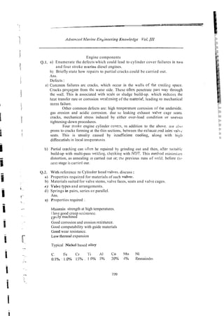Engine components
Q.1. a) Enumerate the defects which could lead to cylinder cover failures in two
and four stroke marine diesel engines.
b) Briefly state how repairs to partial cracks could be carried out.
Ans.
Defects :
a) C o ~ m o n
failures arc cracks, which occur in the walls cf rhe coolins space.
Cracks propagte from the watsr side. These ofien penetrate par[ 'vay through
the wsll. This is associated with scaie or sludge build-up. which redcces the
heat transfer rare or corrosion weakening of the materia!, leading [o mechanical
saess failwe.
Other common defects are: high temperature corrosion of the underside.
gas erosion and acidic corrosion. due to leaking exhaust v a h e cage seais.
cracks, mechanical stress induced by either over-load condition or tinevrtn
tightening-down procedures.
Four stroke engine cylinder covex, tn addition to the above. are niio
prons to cracks forming at the thin sections, between the exham rnd inlet ,ahQ.
seats. This is w a l i y caused by imuificient cooling, alon: with !iigi~
diffei&ntialsin iocai ;ernFzraIures.
Partial crackillg can o h he repaired by grinding out and then, afrer suitahic
build-up with multi-pass welding. checking with NC1T. This rnetl7od minimiies
distortion, as annealing 1
s carried our or; ihe previous runs of weld. before tlic
x x t stage is~carr~ed
our.
With reference ro Cyiinder head vaiws. discuss:
Properties required for materials of such valves.
b) Materials suited for valve stems, valve faces, seats and valve cages.
e) Valv:: types and arrangements.
d) Springs ir? pairs, series or parallel.
Ans.
a) Yroperties required :
Mxititain strength at high temperatures.
I lave good creep rc:;ista~icc.
1
:
. o d y
: machined
Good corrosion and erosion rcsistmce.
Good computability with guide materials
Good wear resistance.
Low thermal expansion
Typical Nickel based nlfoy
 