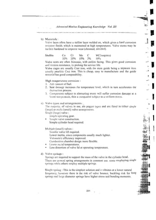 b) Materink :
Valse laces ot'ren have a stellite layer welded on, which gives a hard corrosion
~.zc::.istant
finish; which is maintained at high temperatures. Valve stems may be
sui-lice hardened to irnpro,e wear (chromed, nitrided).
Stellite Co Cr Mo C W(;'ttiigsten)
50% 20?4 IS% 2% 10%
V:aive seats are often Kirnonic, with stellite facing. This $ves good corrosion
d i d wxion resistance, 13 prolong the service life.
V ~ l v e
cages arc usually Cast iron, with the stem guide being a separale item
tisudly pearlitic Casi iron. This is cheap, easy to manufacture and the guide
ma;oriai has good computability.
Xigh mnperz:sre corrosion :
1. iish conicnt of fuel.
2. Seat damage increases the temperature ievel, ivhich in turn accelerates the
desti-uciignprocess.
3 . i;ornpoi.ents subject to attern~ting
srress will suffer corrosion dama&!ea1 a
iower ten?ptraiure,thin a zompanynt subjeci to a uniform strezs.
c] VaIvr tylm 2nd arrangements :,
Tiie iuajoiiiy. of vsives in use, are popper typzs and arc fiited in tither sin$e
(iarse) or miii (smali) valve arranzements.
SiiwJe (!arye) valve :
siinpk operating gear.
Siriiplevalve construction.
Simple cylinder head required.
Mi!l!iple (srna!lj valves :
Srnailcr valve lift required.
Lower inertia, since components usually much lighter.
Volunietric efficiency improved.
Contbustion chamber design more flexible.
Lowcr mdal temperatures.
Less distortion of valve lid at operating temperature.
d) V:rlve spi.ings:
Springs Eire required to support the mass of the valve in the cylinder head.
Tiitre are sevei-a1spring arrangements in common use. some employillg si11+
slxings whilr:others employ multiple springs~
5in::le spr.iog : This is the simplest solution and it vibrates at a lower natural
freqwiicy, lrowever there is [he risk of valve bounce, buckling risk for loll5
sp~ii!.jsarid Iwgc diameter springs have higher stress and bending moments.
 