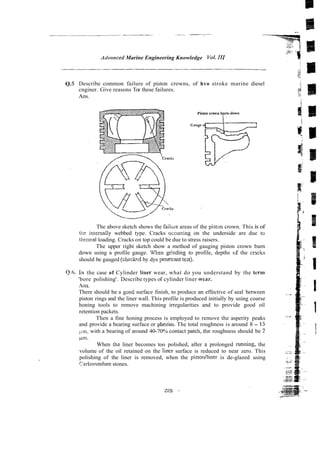 ArI~wnced
Marine Engineering Knowledge Vol.1
1
1
Q.5 Describe common failure of piston crowns, of hvo stroke marine diesel
cnginer. Give reasons Tor these failures.
Ans.
The above sketch shows the faiiuie areas of the pistan crown. This is of
the inrernally webbed type. Cracks occuning on the underside are due to
henna1 loading. Cracks on top could be due to stress raisers.
The upper right sketch show a method of gauging piston crown burn
down using a profile gauge. When grinding to profile, depths cf the crxks
should be gauged (cheekqd by dye peneriant tezt).
Q.6. I n the case of Cylinder h e r wear, what do you understand by the term
'bore polishing'. Describe types of cylinder liner wear.
Ans.
There should be a gooti surface finish, to produce an effective of seal between
piston rings and the liner wall. This profile is produced initially by using coarse
honing tools to remove machining irregularities and to provide good oil
retention packets.
Then a fine honing process is employed to remove the asperity peaks
and provide a bearing surface or plateau. The total roughness is around 8 - 15
pm, with a bearing of around 40-70% contact patch, the roughness should be 2
pm.
When thc liner becomes too polished, after a prolonged running, the
volume of the oil retained on the liner surface is reduced to near zero. This
polishing of the liner is removed, when the pisrodliner is de-glazed using
rarborundum stones.
 