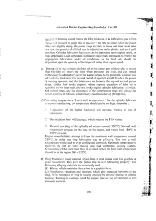 Arivirnced Mnrine Engineering Kno~oledge Y
o
!
.III
EZ~,....:
~,,lvr:thinning would reduce the film thickness. It is difficult to give a firm
figiiie - it is easier tojudge this in practice - the rate is correct when the piston
r i n q arc slightly damp, the piston rings are free to move and liner wear rates
are IOLY ttie quantity of oil feed can be adjusted on eacb cylinder, and each quill
position. Cylinder lubricator feed rates can be dependant upon engine speed, or
load dependant. Load dependant lubricators have been introduced to ensixre the
appropriate lubrication under a11 conditions, as the feed rate should be
dependant upon the quantity of fuel injected rather than engine speed.
7 ) 'I'imin~
: It is vital to inject the lubr oil at the correct part of the cycle, to ensure
thai t h e lube oil enters the liner when pressures are least, and can spread
zrifticieniiy to adequatsly cover the e,~tiresurface to be protected, without loss
of Huid iilm thickness.'Ihe'normal ?eri;d of injection w d d bz when the piston
Is inovirrg upwards, md the lubricators are bdwecn the top and seccnd piston
i s . Unlike four stroke engines, where copious quantities of lube oil is
s(~k!ihi.den rtle liner wall, the two stroke engine cylinder lubrication is critical.
Oil cnrtirol rings, and the clearances of the compression rings wii! dictar tbe
awial q~.i?"ti!y of !ube oil, which finally penetrates the top (filing) rino,.
d) 0 ~ 1 c i ~ x i i r i ~
iernper;.ture /Liner wall temperature : For the cylinder lubricant
tc opciare satisfactory, th? temperature should not be too high, otherwise :
1. F..;apoiaiion (of the lighter fiac!ions) will increase, leadiny to loss of
I~.~hi~:ation.
2: 7'lie oxidation level will incresse, which reduces the TBN values.
3. ~I'iierrnalcracking of the cylinder oil occurs (aiound 300°C). Normal wall
'
!.?rn@rature depends on the load on the engine, and varies from 180°C to
2jO''C oi more.
Engins nimufacnirers attempt ro keep the maximum wail temperature aiound
220''C, in order that ring lubrication caL be effective. Too low a wall
t&qxr~turcwould lead to over-cooling and corrosion. Optimum temperature is
acili::vwl by ise .of bore cooling and load controlled cooling system.
Ovoicooling of the liner must thus be avoided, hence the liner wall temperature
shoiuid be in the region 2G0 - 220°C.
el Ria$ i'/(;rieriirl : Basic material is Castiron. A steel matrix with free graphite at
p i 1 1 bo!~ndaries: This give the piston ring its self lubricating property. The
follow in^ alloying materials are commonly used :
(I) Silicon, which maintains the carbon in a graphite form.
(2) Phospiiorus, vanadium and titanium, which give increased hardness to the
ring. Wear resistance of ring is usually attained by chrome plating or plasma
coaiin~.Running-in coatings could be copper, laid on top of chromed or non
chrorncd soifaces.
 