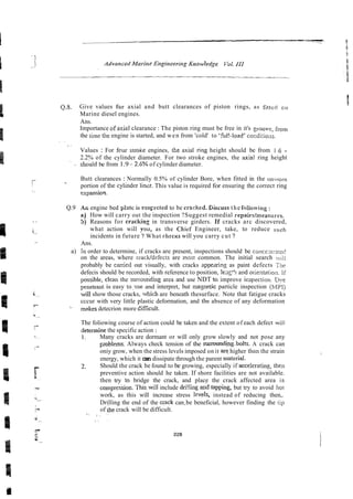 Q.8. Give values for axial and butt clearances of piston rings, as fitted or,
Marine diesel engines.
Ans.
Importance ofaxizl clearance : The piston ring must be free in it's groovs, from
the time tile engine is started, and wen from 'cold' to 'ii~l!~load'
cocdi:io;~s.
. .
'
Values : For fcur stroKe engines, the axial ring height should be from 1.6 -
2.2% of the cylinder diameter. For two stroke engines, the axial ring height
' - should be from 1.9-2.6% of cylinder diameter.
Butt clearances : Normally 0.5% of cylinder Bore, when fitted in the unworn
- portion of the cylinder linzr. This value is required for ensuring the correct ring
expansioq.
Q.9 Ar. engine bed plztc is s5s~ecled
to be cracked. Iiiscuss the following :
aj How will carry out the inspection ?Suggest remedial repairsfmeastires.
5) Reasons for cracking in transverse girders. If cracks arc discovered,
what action will you, as the C h i d Engineer, take, to reduce such
incidents in future ? What rhccm will you carry cut ?
Ans.
a) in order to determine, if cracks are present, inspections should be concc;~i;-atei!
on the areas, where craclddefects are most common. The initial search sill
probably be carried out visually, with cracks appeari& as paint defects The
defecis should be recorded, with reference to position, le;;c+? arrd orientatio~~.
If
possible, etean the sunounding area and use NDT t G improve impeclioil Dye
penetrant is easy t o w e and interpret, but masnetic particle inspection (MPI)
will show those cracks, which are beneath thesurface. Note that fatigue cracks
cccur with very little plastic deformation, and the absence of any deformation
' makes detecrion more dificult.
The foliowing course of action could be taken and the extent of each defect wili
determine the specific action :
1. Many cracks are dormant or will only grow slowly and not pose any
~robiems.Always check tension of the surroun&-bolts. A crack can
oniy grow, when the stress levels imposed on it are,higher than the strain
energy, which it can dissipate through the parent material.
2. Should the crack be found to be growing, especially if acceleratinp, then
preventive action should he taken. If shore facilities are not available.
then try to bridge the crack, and place the crack affected area in
cornpreision. This.will include dri!!ing a d lapping, but try to avoid 1101
work, as this will increase stress levefs, instead of reducing then,.
Drilling the end of the cpck can be beneficial, however finding the iip
of ;he crack will be difficult.
'
.. : . ..
 