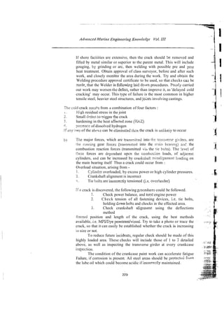 If shore faciiities are extensive, then the crack should be removed and
filled by metal similar or superior to the parent metal. This will include
gouging, by grinding or arc, then welding with possible pre and post
heat treatment. Obtain approval of class surveyor, before and after such
work, and closely monitor the area during the work. Try and obtain the
Welding procedure approval certificate to be used, so that checks tail be
rnede, that the Welder is followi~glaid
down procedures. Poorly carried
out work may worsen the defect, rather than improve it, as 'delayed cold
cracking' may occur. This type of failure is the most common in higher
tensile steel, heavier steel structures, and joints involving castings.
The cnid crack resi!!s from a combination of four factors :
t . High residual stress in the joint
.J
-. Small driect to rrigger?he crack
*
I . hardening in the heat aKected zone (tIAZ)
4. presence of dissolved hydrogen
!.?arty two of the above can be elimina:ed t h a the crack is unlikeig to occur
b The major forces, which are transrnieed into tkc trmsverse ~il-deis.
are
the I-unning gear foicei (tra~ismitiedinto the niain bearins) aui' the
combustion reaction forces (transmitted viii the tie ho!ts). The !eve1 of
[!we forces are dep-ndant upcn !b.e combtis:ion loads, of adjacen:
cylinders, and can be increased by crarksiiaft mlsa1i:nrncnt ioadiny on
the main bearing itself Thus a crack could occur from :
Overload situation, arising from -
1. Cylinder overloaded, by excess power or high cylinder pressures.
2. Crankshaft alignment is incorrect
I . Tie bolts are inccrrectiy tensioned (i.e. overlunder)
IFa crack is discovered, the following p;ocedures could be followed.
1. Check power balance, and totd engine power
2. Check tension of all fastening devices, i.e. tie bolts,
holding &ownbolts and chocks in the effected area.
5. Check crankshaft alignment using the deflections
method
i2eco1.d position and length of the crack, using the best methods
available, i.e. MPVDye penetrantlvisual. Try to take a photo or trace the
crack, so that it can easily be established whether the crack is increasing
iii size or not.
To reduce future inciden~s,
regular check should be made of this
highly loaded area. These checks will inciude those of 1 to 3 detailed
above, as well as inspecting the transverse girder at every crankcase
inspcction.
The condition of the crankcase paint work can accelerate fatigue
Failure, if corrosion is present. Ail steel areas should be protected frulll
the lube oil which could become acidic if incorrect!^ maintained.
 