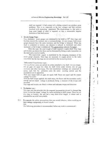 ildvnrzced Marirze Engineering Knowledge Vol.1
1
1
shaft are required. A bad contact (of a sliding contact) can produce gleat
problems. This is so, especially at the low voltages and low currents
involved with measuring equipment.The disadvantage is, that cluiie a
long axial length of shaft is required, so that, a measurable angular
. .. ,
distortion of the shaft occurs: ... ~
.. . .
. . . . ~.
... .
. . ..
~ ~
2. Strain Gauge Type :
Two ?esisrance strain gauges are cem~ntzd:&<beshaft at 4
5
'
. Slip rings and
brushes.connect thc resistors into a resistancebridge; At zero torque, both strain
pug.- elements have the same resistance and the bridge is balanced. When the
scar: is stibjected to torsio~,one elemeni is reduced in resistzncr and other
increased, so the hridee is unbalanced.The zivanometer indicate ihz torquz.
With this type, the axial lcngth ofshaft required is quiteshort. Slip rings
a i d briishez are shown but these can be eliminated by fitting a radio transmitter on
the shaft and & receiver nearby.
The transrnittcd signal is modolated by the changing resista& of the
slralr, eauge elements. Slip rings are necessary to stipply power to the radio
!~.alisrnit!erbut the slip rings are riot incl~de3
in the measurins circuit.
l>ifielmt.ia! Transformer type :
'
[
'
k
riaitsformer cores are carried on coilars attached ro the shaft. At zcto torque.
the air gaps are equai bill when th2 shaft twists under torsion, one air g p
incr~hsesand other dccmases. The twd transformer windings are connected in
series, such (hat the primaries carry the same- exciting current and the
secondaries are in opposition.
'Niih zero torque both air gaps are equal, both fluxes are equal 3nd the output
' -
voltage V o is zero.
With the shaft torque applied, the shafr twisrs, the fluxes and the secondary emE's
ctldnge and an output voltage is produced, being a measure of the to-que and
dtiection
SIlp rings and brushes are fitted, is robust and ~ndlcates
torque and direction
4. Torductor type:
Tliis type uses the principle thrt the magneticpemeability'of steel is changed by
stress, so !hat the output voltage V,, varies accol-dingto shaft torque. There are no
slip rip~por brushes, the unit has avery short axial lengih, is robust and is
intended For use with t,eavy shafts.
Q.3. 'Enumerate the safety precautions that you would observe, when working on
lrieii vortage equipn~ent,
on board vessels.
Ans.
The foliowing procedure is recommended, before any work is commenced :
 