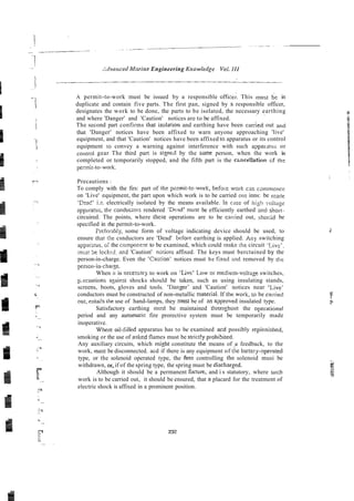 .:dvtmced Morine Engineering Ki~owledge Voi. 111
A permit-to-work must be issued by a responsible office;. This rnust de in
duplicate and contain five parts. The first pan, signed by a responsible officer,
designates the work to be done, the parts to be isolated, the necessary earthing
. ~
and where 'Danger' and 'Caution' notices are to be affixed.
The second part confirms that isolarion and earthing have been carried out and
that 'Danger' notices have been affixed to warn anyone approaching 'live'
equipment, and that 'Caution' notices have been affixed to apparatus or its control
equipment IO convey a warning against interference with such apparatus or
control gear The third part is signed by the sane person, when the work is
completed or temporarily stopped, and the fifth part is the csncellation GF th-
pennit-to-work.
Precautions :
To comply with the firs: part of [he psrmit-to-work, befox work car, caniii~ence
on 'Live' equipment, the part upon which work is to be carried on1 inns: be in&
'Ctad' i.z. electrically isolated by the means available. In case of l~ig!~
volt;lze
appratus, the conduciors rendered 'Dead' mtlst be efficiently earthed mci sIiol-t-
circuired. The points, where these operations are to be cari-ied out, shooitl be
specified in rhe permit-to-work.
PI-eferlbly, some form of voltage indicating device should be used, to
ensure that the csnductors are 'Dead' before earthing is applied. ~ n y
switching
appa&us, o l the compoiient to be examined, which could make !he circuit 'Liv??
;nl;s! be lcckcd, acd 'Caution' notices affixed. The keys must berctained by the
person-in-charge. Even the 'Caurian' notices must be iixed and removed by the
person-in-charse.
When it is necessary to work on 'Live' Low 01-
medium-voltage switches,
p.ecautions azainsr shocks should be taken, such as using insulating stands,
screens, boots, gloves and tools. 'Danser' and 'Caution' notices near 'Live'
conductors must be constructed of non-metallic materiai. If the work, to be cni-ried
OLI:, entai!s the use of hand-lamps, they must be of im aaproved insulated type.
Satisfactory earthing must be maintained thioughout the opel-ational
period and any at~tomaticfire prorective system must be temporarily made
inoperative.
where oil-filled apparatus has to be examined acd possibly I-epienished,
smoking or the use of nsked flames must be strict!y p~ohibited.
Any auxiliary circuits, which might constitute the means of +
I feedback, to the
work, must be disconnected. acd if there is any equipment of the bartery-opei-ated
type, or the solenoid operated type, the fusz controlling [hi solenoid musi be
withdrawn, or, if of the spring type, the spring must be dischar~ed.
Although it should be a permanent fixture. and i s statutory, where such
work is to be carried out, it should be ensured, that n placard for the treatment of
electric shock is affixed in a prominent position.
 