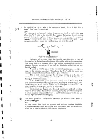 -
Advanced Marine Engineeril~p
Xnowlerlge Vol. 111
Q.6. In an electrical circuit, what is the meaning of a short circuit ? Why does it
occur? IIow can it beprevented ?
Ans.
The meaning of 'shdrt circuit' is, that the current has f o ~ n d ~ i e r
parh back
(from the 'live' wire to the n e u s This means, that current is not passing
properiy through the appliance in question. This can lead to excessive ~ I I C ~ ~ S
of
currenr, which causes the fuses to 'blow'. Current always follows the pa;h of leas,
-
-
resisance, so always ensure ihat your body does not form that path !
Resistance si the body, when dry, is qui:e high; however, in case cf
electrocutio~,
!he body's internal rzsist-nce falls rapidly. with f2tal consequences.
Wear safety shoes with insulated soles, when dealing with electrical equipmer.t.
.
.
1nsilla:ed pliers are also useful. Never touch any cond~ctor,unless you are sUre
that it is earthed.
A 'short' is usuz!ly caused by the condocrcr becoming uncovere5 (ie. n
break in the insularix covering). This allows the 'live' :able to come ii~to
eltctrical contact with any substance, that is a good conductor.
This is most common in ships that are 'single wired', as in the case of
circuits ashore, as only one cable requires to make contact withthe hull (earth) of
the ship, to cause a short circuit.
In the double-wired system (insulated neutral) used on board ship, both
'iive' and neutral wires must be in good contact, to complete 3 short circuit. This
is fortunately rare, if care is taken to check for any damiigeto insulation and sarth
f a u l ~ ,
and these are made good, as soon as practicable.
Short circuits can be prevented by good maintenance and safe working
practices. Always check the insulation resistance, especially wheri~here
are joints
in cables. Electrical wires should always be led elearof sources of water and not
be sited in places iiable to water logging.
Q.7 How would you trace 3 short circuit ? How do you trace an 'earth fault' ?
. What is a Megger ?
Ans.
To trace where a short circuit has occurred, each sectional fuse box should be
examined, to findthecircuit i
n which the short has occurred. This will be detected
by the fuse of the affected circuit, which would have blown.
 