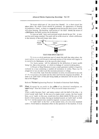 --
Advanced Marine Engineering Knowledge Vol. I11
To locate which part of the circuit has 'shorted!, i.e. a short circuit has
taken piace, the whole circuit should be examined. An appearance of burning
accompanies a 'short', as there is a surgeof current during the short circuit, which
will cause burning. By checking each section of the 'dead' circuit..by means of
a &Tultimeter,the faulty section can be detected.
To trace an 'earth' fault, each sectional switch should be put 'On', in turn.
and the eanh lamps watched. The earth will be in the circuit in which a difference
in the intensity of the earth lamps rakes place.
TEST FOR OPEN CIRCUT
Tr, i w x c ar which particuiar part of circail the car:h has teken place, the
swiicii of rhi.; <;iv:uii will be put in and a c h section of the circ-ii wi!i izqni;-e to
bz i w c d hy dl- Multimeter, as in the case of a short circuit.
!'k Caulty section will be indicated by the deflection of meter needle
being less. than ar she sections at which no leakage of current is taking place.
A Mezger or Meg Ohmmeter is just a small generator (called a rnagneio),
enclused in a case containing a number of resistances in sei-ies. Thezr can bc
piug!:cd in 01- out: in order to Zet the necessary pressure or voltage.
Thr: end of the lead, from the resistance in series, is connected to on,- end
of iiic coinponcnt io be tested and the other end from the magneto is earthed. If
there iv an 'earth fault' of that part being tesced, an indication will be seen on the
dial of the Megger.
Refer to 'PAarine Engineering Practice' for details of electrical fault-finding.
Q3. W)aan, i
s meant by a n earth in the cab& of a n electrical installation, on
h p ' d ship ? How is it found out ? Why are earth lamps necessary ?
Ans,
When a cable becomes 'bare' and makes contact with the hull of the ship, it is
ccrrncd as an 'earth fault'. In the case of a single-wired system, the fuse would
blow, as an 'carth', in this case, would also be-a short c i h i t . Inthe case of the
do~.idli:--wired
system on ships, having an insulated neutral, an 'earth fault' on both
iile clivc' incl [he neutral wires would be required. to cause a short circuit.
An 'earth fault' in the 'live' or the neutral wires, of a two-wire insulated
systein, ~wouid
have no immediate effect on the operation of the machine. It is an
 