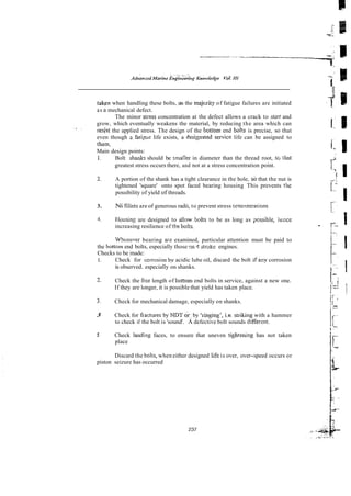 t a k p when handling these bolts, as the majcrity of fatigue failures are initiated
as a mechanical defect.
The minor stress concentration at the defect allows a crack to start and
grow, which eventually weakens the material, by reducing the area which can
., .
regst the applied stress. The design of the boEom end bol% is precise, so that
even though 3.fati-we life exists, a 6esignsted service life can be assigned to
tham,
Main design points:
1. Bolt shanks should be snialler in diameter than the thread root, so tllaf
greatest stress occurs there, and not at a stress concentration point.
2. A portion of the shank has a tight clearance in the hole, so that the nut is
tightened 'square' onto spot faced bearing housing This prevents the
possibility of yield of threads.
3. Ni fiiiets are of generous radii, to prevent stress wncmtrarions
4. Iiuusing are designed to allowbolts to be as long as ?ossihle, hence
increasing resilience of tEe bolts.
Whenever bearing ars examined, particular attention must be paid to
the bottom end bolts, especially those gn 4 stroke engines.
Checks to be made:
1. Check for corrosion by acidic lube oil, discard the bolt if any corrosion
is observed. especially on shanks.
2. Check the f?ee length of bottom end bolts in service, against a new one.
If they are longer, it is possible that yield has taken place.
X Check for mechanical damage, especially on shanks.
3 Check for kactures by NDT or: by 'sins&', i.e. sttiking with a hammer
to check if the bolt is 'sound'. A defective bolt sounds diffecent.
5 Check land~ngfaces, to ensure that uneven t~ghtenmghas not taken
place
Discard the bolts, when either designed kfe is over, over-speed occurs or
piston seizure has occurred
 