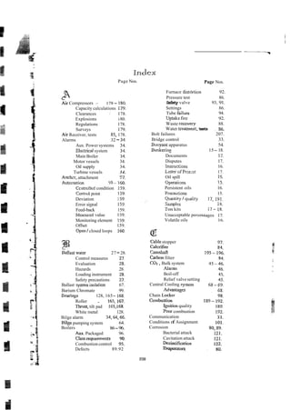 l~rndlex
Page Nos.
C
Air Compressors - 178- 180.
Capacity calculations 179.
Clearances : 178.
Explosions i80.
Regulations 178.
Surveys 179.
Air Receiver, tests 85, 178.
Alarms 32 - 3 4 ~
Aux. Power systems 34.
EIzi2ical system 34.
Main Boiler 34.
Motor vessels 34.
Oil supply 34.
Turbine vessels 34.
Anchcr, attachment 37.
Autonation 59 - 160.
Ccntrolltd condition 159.
Contrul point 159.
Deviation 15 9 ~
Error sicpal 153.
Feed-back 159.
Meanred value 159.
Monitoring element 159.
Offset 159.
Open 1closed loops 160.
%last water 27-28.
Control measures 27.
Evaluation 28.
Hazards 28.
Loading instrument 28.
Safety precautions 27.
Ballast syxtem isoiaiion 67.
Barium Chromate 99.
Bearings 128, 165- 165.
Roller . 165, 167
Thrust, tilt pad 165,168.
White metal 128.
Bilge alarm 34,64,66.
Bilge pumping system 64.
Boilers 86-96.
Aux. Packaged 96.
Classreprements 90.
Combustion control 95.
Defects 89.92
Page Nos.
Furnace distdrtion 92.
Pressure test 86.
Safety valve 93, 91.
Settings 86.
Tube failure 94.
Uptakak-fire 92.
Waste rmvery 88.
Water uearmen: tests ~ z6.
Bolt failures 207.
Bridge control 33.
Buoyanr apparatus 54.
Bunkerins 15- 18.
Documents 17.
Disputes 17.
lnsriuctions 16.
Letter ofPrs:st 17.
Oil spill 15.
Operatinns !5.
Persistent oils 16.
Precautinns 15.
Qua;ltitp/quality 17,191.
Szmples i8.
Tes kits 17-.IS.
Unacceptable perccr~tagcs 17.
Volatile oils 16.
Cablestopper
CaICrifier
Camshaft
Carbon filter
COT.Bulk system
Narms
Boil-off
Relief valve setting
Central Cooling .system
Advantap
Chain Locker
Combustion
r e t i o n quality
Poor combustion
Communication
Conditions of Assignment
Corrosion
Bacterial attack
Cavitation attack
Dczincitication
Evaporates.
 