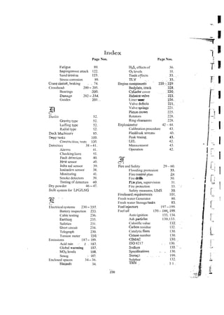 Page Nos.
Fatiwe 89.
impingement attack 122.
Sand erosim 123.
Stress corrosion 89.
Cranecircuit, braking . . 74.
Crosshead- 200- 205.
Bearings .200..
Damage 202- 234.
Guides 201. .
Dz<ts 52.
Gravlry type 52.
Lutiing type 52.
Rhdiai type 52.
Dnk ~Vachincry 85.
Deep t a n k 100.
Constru~ion,
test$ 100.
Detectors 38 -41.
Alarms 41.
Checking lines $1.
Fauk deection 40.
Hest sensor 40.
M a red sensor 39.
Ionisatien sensor 38.
Monjtorjng 41.
Smoke detectors 39.
Testingof deteciors 40.
Dry powder 46 - 47.
Eulk system for LPGLNG
Electricalsystems 230- 237.
Battery inspection 233.
Cable testing 236.
Eanhing 235.
Safeties 231.
Short circuit 234.
Telegraph 230.
Torsion meter 230."
Emissions 187- 189.
Acid rain .- . 187.
Global warming 187.
NOx ievels 188.
Smog ;.187:
Enclosed spaces 34-36.
Hazards 34.
Page Nos.
HzS,effects of 36.
G levels 35.
Todc effects
.
TLV . ~
.
E n ~ n r .
components~
Beddate. Lra&
cylihder cover
Euhar?si d v e
Liner w
e
a
r
Valve defects
Valve springf 221.
Piston a w n 225.
Rotators 228.
Ring clzarances 228.
Explosimeter 42 -44.
Calibration procedure 43.
Elashb& -xestoi 43.
Peak t&g~ 43.
E L 42.
Measurement 43.
Operation 42.
and Safety 29 -60.
Flooding proteaion 33.
Fire wnml plan 29.
Fire drills 30.
Fie p'h, supervision 31.
Fire protection 33. ~ - .
Safety measures, W S 30.
I;ieeboard,requirements 101.
Fresh water Generator 80.
Fresh water Storagetanks 83.
~ u e l
injecton 197-199.
Fuel oil 130- 144.199.
Autoignition 133, 134.
Ash particles 130,133.
Calorificvalue 132: . '
Cxbon residue 132. .
Catalytic fines 130.
Cetanenumber 130.
C M C 130.,.
I
S
08217 . ~ 130.
Sodnrrn 132." .~
Specifications .. , 130.
S
t
o
&
.
&
z , . ~ , . 199.
Sulphur 132.
m N ~. ~. 3 1 .
.
..
239
 