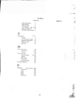 Null Examination 7.
Hull Painting 7.
IWS operation 5.
blain bearing 205 - 206.
Surface preparation 7.
Tl?ic%nsss
txeasuizrnent 7.
:Takin: over 8-11.
-4s C E 9
-.
As C E on new vessel 9.
Shipyard programmes 10.
Shipyard tzsts 10.
Sea :riais 1 0 ~
V4a:?r-tisht doors
A!taciinient
Testing
, % #
. v atcr irsaimeqi
E1zctiokitadyn
Potable
Ppm value
r_~i*ra
violet
Untreated water
Windlass brake tea
Pnge Xos.
Vibrations 148, 158, 16: - 164~
Amplitudz . 158.
Axial 153.
Node 158.
Mode 158.
Resonancc 158.
 