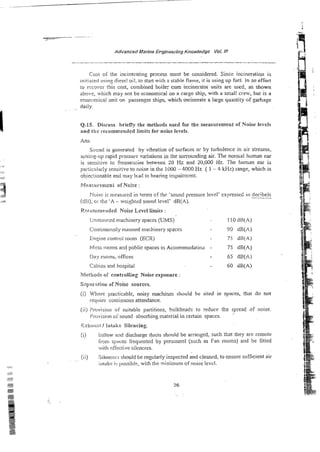 Cost 05 the incinerating process must be considered. Since incineration is
iniriaied using diesel oil, lo sran with a stable flame, i t is using up fuel. In an effort
io rccovcr t5is cost, combined boiler cum iccinerstor units are used, as shown
abmve, which may not be economical on a cargo ship, with a small crew, but is a
econnmica! unit on passenger ships, which incinerate a large quantity of garbage
~,
daiiy.
Q.15. Discuss hriefly the methods used for the measoremeot of Noise levels
and the recommended limits for noise levels.
Sour~d
is generated by vibration of surfaces or by turbulence in air streams,
sciiing-up rapid prssure variations in the surrounding air. The nomal human ear
is sensitivz to frequexies between 20 Hz and Z0,OOO Hz. The human ear is
pai-;iciiIarly sensitij~e
to noise in the 1000 - 4000 Hz [ 1 - 4 kHz)range, which is
objeciionabie and m+y lead to hearins impaimcnt.
f?ieasilren,m; of Noise :
P-loisc is measxed in terms cf thc 'sound pressure level' excressed in decibeis
WG), 01 k e 'A - weightzd sound level' dB(A).
Rwuoxriei~dedNoise Level timiis :
Unrnarinzd machinery spaces (UMS) 1l o dR(A)
Con!inuousiy manned machinery spaces 90 dB(A)
Ensine control room (ECX) 75 dB(A)
Mess moms and public spaces in Accomrnodatio,l - 75 dB(A)
Day rooms, offices 65 dB(A)
Cabins and hospital . 60 dB(A)
?fk?hodo02' controlling Noise exposure :
S.?pi!a-:l?iou of Noise sources.
(i) Wtwe practicable, noisy machines should be sited in spaces, thar do not
rqwcc continuous attendance.
(ii) Provision of suitable partitions, bulkheads to reduce the spread of noise.
?sovision oi'sound absorbing material in certain spaccs.
(i) 111llowand discharge ducts should be arranged, such rhrt !hey are remote
Smru spixes frequented by personnel (such as Fan rooms) and be fitted
witit i:fkc!ive silencers.
(ii) Siicncec; shooid be reg-zlarlyinspected and cleaned, to ensure sr~fficient
air
iniakc i:; possibie, with theminimum of noise levcl.
 