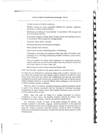 ~dvan;ed
~ w i n e
Engineerhg Knowledge Vol. I11
To take account of weather conditions;
Weath~rrouting in areas seasonably effected by cyclones, typhoons,
humkanes, or heavy icing conditions;
Maintenance of adequate 'intact stability' in accordance with an approved
trim and stability bookiet;
Pemissibie seagoing strength Iimits of shear forces and bending moments
in accordance with an approved loading manual;
Torsions! Forces, where relevant;
Minimum/maximurn forward and aft drailgk:~;
Wave-induced hull vibration;
Documented records of ballasting andlor de-ballasting;
Contingency procedures for situations which may affect the ballast water
exchange at sea, including deteriorating weather conditions. pump faliure,
loss of power;
Time to complete the ballast water exchange or an appropriate sequence
thereof, takine into account that the ballast water may represent 50% of the
t ~ t a l
cargc capacity for some ships; and
Monitoring and contro!iing the mount'of ballast water.
If the 'flow-though' method is used, caution shoukl be exercised, since:
Air pipes are not designed for conrinuous ballast water o v d o w ; Pumping of at
!cast three full volumes of the tank capacity could be needed to be effective, when
tilting clean water from the bottom and overflowing. from the top; and certain
watertight and weather-tight closures (e.g. manholes) which may bc opened during
ballast exchange should be re-sewred, Ballast water exchanges at sea should be
avoided in freezing weather conditions;
However, when it is deemed absolutely necessary, par;icular attention should
be paid to the hazards associated with the freezing of overboard discharge
an-angements, air pipes, ballat system valves together with their means of contro!,
ar~d
the accretion of ice on deck.
Some ships may need the fitting of a loading instrument t o perfom.
calculations of shear forces and bending moments induced by water
- -,exchange at sea and to compare with the permissible strength limits.
An evaluation should be made of the safety margins for stabi!ity and
strength contained in allowable seagoing conditions specified in the approved
trim and stability booklet and the loading rnanual, relevant to individual types of
ships and loading conditions. particular account should be taken o f Stability,
which is to be maintained at all times, to values not less than those required by the
Administration.
 