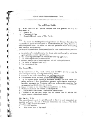 Fire and Ships Safety
Q.1. With reference to Control stations and Fire parties, discuss the
importance of:
a) Musterlist
b) Fire control PIan
c ) Essentirrl Requirement of Fire Parties
Ans.
The muster list shall be pemanentiy positioned and displayed throughout the
vessel and shei! qecifydefinitesignais or, th: whistle or siren, for calling the crews to
their emergency stations. The muster list shall also specify the means of indicating
when !he vessci is bc aSandoned.
The muster !is: shall show the duties assigned to c.ew membersin rcspec: of -
. ~ . .
a. :he dosing of watertight dgors, fire cloijrs, side scuttles, valves and other
ope~;in_gs
in :he vessels superstructure.
b. The equipping of the lifeboais and other lire saving s?pliances.
C. The iacnchir.2 of lifeboats and liferafts.
d. General preparations of any other boats and life saving a~;.liances.
e. The niuster of passengers (if any).
f. The sxtinctiun of fire.
Fire Controt Plan
For the extinction of fire, a -5re conlro! plan should be drawn up and be
permmen~ly
on display, showing the following detaiis.
a. Sections of the vesse! enciosed by Oje resisting bulkheads.
b. Section o f the vessel enclosed by f~e-retarding
bulkheads.
C . T h e fire cor.lro1 plans should be annotated, showing the fire alarm call
points. sprinklers, fixed insiaiiations, poriabie extinguishers, equipment,
breathing apparaius and fireman's outfits. At a glance, the complete fire
arran~ement
and distribution can be seen.
: @
: Means of access to and escape from compartments and decks.
e. ventitition systems, fan controls and dampers erc.
f Location of the international ship to shore ccnnectidn(s)
g. Locations of all machinery stops, fuel oil remote shut off vaIvcs and
e n ~ i n e
room skylight closure points.
Fire Parties I Drills
The essential requirement of a good fire drill is that it is made ?s realistic as
possible and nevcr al!owed lo become monotonous o r routine. Fire drills
shouid be held in rotation to include :-
a. All crew members.
b. in different parts of the vessel
 