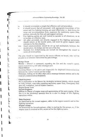 jv. it should incorporate a simple but effective roll call procedure.
1
,
. it should ensure :hat all personnel, with appropriate knowledge o f the
vessel and fire fighting training, are used effectively i.e. deck crews for
cargo and accommodation fires, engineers for machifiery space fires,
pursers. stewards for first aid and support services.
vi. Fire fighting parties are we!! trained to operate in all situations, so as
to become an effective learn.
~ i j . Alt other personnel, not directly engaged i n fire fighting operations,
should remain at the muster point, arid must be given support tasks
relevant to the tire sihation.
vili. Good communications should be set up and maintained, between the
muster point, the bridge and the seat of the tire.
ix. Realistic fire driilsltraining are czrried nut throughout the vessel 10
cover all eventualities.
The plan z!iould he scpervised by the senior cfficers on board. who wiii be
picsent :o co-ordinate and control the proceedings.
Bridge Team
%aster - Overz!! in command, regarding the Ere and the vessel's s p e d ,
course manzu~erin!:and radio messages sent.
Third Officer
Assisting Master in the above and responsib:r for shipboard cornmunicalicns
between the control stationand the bridge.
Helmsman, looking out for other ships acd a
s messenger between stations and in the
event of a communications breakdown.
. Chief ~ n g i n e e r
He is responsible !o the Master for the highly technical details, which should
be fully utilised, especially regarding machinery space fires, Emergency fuel
shut-off, ventilation, fuei oil bunker transfers.
~ ~
Engine Room Team
SecondEngineer
Officer-in-Charge of engine room and maneuvering of the main engine. If the
fire is in thc machi&ry
. . space(s) then he is aiso in charge of fire fighting
operations within.
Duty Engineer
As instructed by the second engineer, either in the engine controls and or fire
fighting operations.
Engine ratings
'4s directed by the Second engineer, either in starting the fire pumps, or, if the
engine room is involved in fire, as part ofthe fire fighting ieams.
 