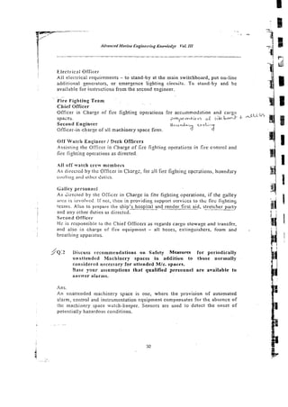 Electi-ical Officel-
All electrical requirements - to stand-by at the main switchboard, put on-line
additional generators, or emergence lighting circuits. To stand-by and Re
available for instructions from the secon8 engineer.
Fire Fighting Team
Chief Officer
Officer in Charge of fire fighting operations for accommodation and cargo
,
t
i
i
s
n
spaces. ?ce,x&~e ~f j,'k b e d -k
Second Enginkeer M ~ i ~ r  l ( ~ ~
C C ~  ; < ~
Officer-in-charge of all machinery space fires. rf
Off Watch Engineer1 Deck Offrcers
Assistin,o the Officer in Charge cf fire fighting operations in Ere cmtrol and
fire fighting operations as directed.
I I off watch crew members
A s direcicd hy thc Officer in Chars:, for all fire fighiing cpcraiions. boii::tla:y
cuuliiig arid orircr-Cutics.
Galley persont?el
As Girected by the Officer in Charge in fite fighting operations, if the galley
arcs is involved. If no[, then in prouidinz support scrvicci lo lhc fire fiyl~ltng
tezms. Also to prepare the ship's hospital and-render -firs&d, stretcher party
and any other duties as directed.
Second Officer
Hc is responsible to the Chief Officers as regards cargo stowage and transfer.
and also in charge of fire equipment - all hoses, exiinguishers. foam and . a I
i a
breathing apparatus
/ - i i
JQ.2 Discuss recommendations on Safety Measures for periodically
unattended Machinery spaces in addition t o tbose normaily
considered necessary for attended Mlc. spaces.
Base y w r assumptions that qualified personnel a r e available to
answer alarms.
Ans.
An unattended machinery space is one, where the provision of automated
alarm, control and instrumentation equipment compensates for the absence of
the machinery space watch-keeper. Sensors are used to detect the onset of
potentially hazardous conditions.
.. ~ ..~.
 