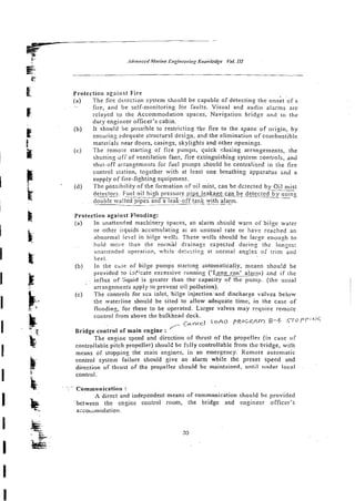 Protection against Fire
(a) The fire detection system should be capable of detecting the onskt o f z
-- fire, and be self-monitoring for faults. Visual and audio alarms are
relayed to the Accommodation -spaces, Navigation bridge and to the
duty engineer officer's cabin.
(b) It should be possible to restricting !be fire to the space of origin, by
ensurinz zdequate structursl design, and the elimination of combustible
materials near doors, casings, skylights and other openings.
(cj The remote starting of fire pumps, quick clitsing arrzngements, the
shutting dfi" of ventilation fans, fire extinguishing system controls, an6
shut-off arrangements for frtel pumps should be czntralised in the fire
control station, together with at least one breathing apparatus a d ' a
supply of fire-fighting -equipment.
fd) The oossibilitv of the fornlation of oil mist, can be dc:ected bv Oil mist
, ~~~
detectors. Fuel oil high pressure~ipeleakare can be detected by using
- -
double walled pipes and a leak-off tank with alarm.
- -- -----
Protection against F!ooding:
(a) In mattended machinery spaces, an alarm s h ~ u l d
warn of bilge water
or other iiquids accunulating ar an unusuzl rate or have reached an
abnormal level in bilge wells. These w€lls should be large enoush to
hold mere than the norm'al drainagc expected during the lonzes!
unattended operation, whi!e detccticg at normal ang!es of trim and
heel.
(b) In the chse of bilge pumps srarting automatically, means shou!d be
provided to inEkate excessive running ('Long run' a&>) 2nd if the
influx of :iquid.is greater than the.capacity of the pump. (the usual
arrangements apply to prevent oil pollution).
(c) The controls for sea inlet, bilge injection-and discharge valves below
the waterline should be sited to allow adequate time, in the case of
flooding, for these to be operated. Lsrger valves may require remoie
control from above the bulkhead deck.
- Cancel l o A O P R O C 2 A M R - 4
,
'
Bridge control of main engine :
The engine speed and direction of thrust of the propeller (in case of
controllable pitch propeller) should be fi~lly
controllable from the bridge, with
means of stopping the main engines, in an emergency. Remote automatic
control system failure should give an alarm while the preset speed and
direction o f thrust of the propeller should be maintained, until under local
control.
. .. .
.
: Communication :
A direct and independent means of communication should be povi'ded
belween the engine control room, the bridge and engineer officer's
azio~snodation.
 