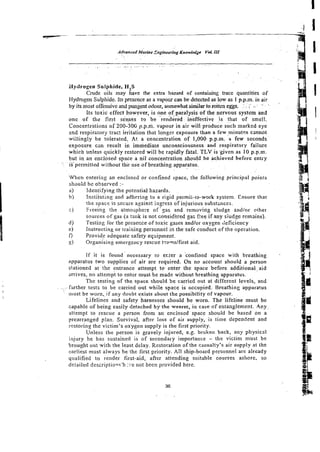 Hydrogen Sulphide, HIS
Cmde oils may have the extra hazard of containing mce quantities of
Hydrogen Sulphide. Its presence as a vapour can be detected as low as I p.p.m. in air
by its most offensive and pungent odour, somewhat simiiar to rotten eggs. .. .
. ;-
s
:
. .' , .
Its toxic effect kowever, is one
.. of
. .paralysis
. of the nervous systzm and
one of tbz first senses tg be rendered - ineffective i s that of smell.
Concectritions of 200-30G p.p.ni. vaponr in air will produce such marked eye
end respiratory trac: irritation that longer exposure than a few rninut~s
cznnot
willingly be tolerated, At a concentration of 1,000. p.p.m. a few seconds
exposure czn result in immediate unconsciousness and respiratory faiiure
which unless quickly restored will be rapidly fatal. TLV is given as 10 p.p.m.
but in an enclosed space a nii concentration should be achieved before entry
isupemittedwithoutthe use ofbreathing apparatus.
When entering an enclosed or confined space, the following principal points
shsuid be observed :-
a) identifying the potential hazards.
b i Instituting and adhering to a risid permit-ro-work system. Ensure thsr
the space is secure against i-gress of injurious substznces.
C) Freeing the atmosphere of'gas and removirig sludge zndlor ether
sources of gas (a tank is not cansic3ered gas free if any siudge remains).
d) Testing for the presezce of toxic gases and/or oxygen Geficiency
e) Instructing or training personnel in the safe conduct of the operation.
9 Provide adequate safety eqilipment.
g) Organising emergency rescue t-amsffirst aid.
If it is found-necessary to er.ter a confined space with breathing
apparatus two supplies of air are required. On no account should a person
stationed at the entrance attempt t o enter the space before additional-aid
arrives, no attempt to enter must be made without breathing apparatus.
The testing of the space should be carried out at different levels, and
. . . . hrther tests to be carried out while space is occupied. Breathing apparatus
must be worn, if any doubt exists about the possibility of vapour.
~ifelinesand safety harnesses should be worn. The lifeline must be
capable of being easily detached by-the wearer, in caseof entanglemefit. 4 c y .
attempt to rescue a person from a n enclosed space should be based on a
prearranged plan. Survival, after loss of air supply, is time dependent and
restoring the victim's oxygen supply is the first priority.
Unless the person is gravely injured, e.g. broken back, any physical
injury he has sustained is of secondary importance - the victinl must be
brought out wirh the least delay. Restoration of the casualty's air supply at the
earliest must always he the first priority. All ship-board personnel are already
qualified to render first-aid, after attending suitable courses ashore. so
detailed descriptiow'h ::'e not been provided here.
 