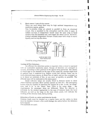 . .
4. Heat sensor / rate of r:'se sensor
These are use6 where iherc may be high ambienttemperatures e.g.
machinery spaces, galleys.
Two bi-metallic strips are placed in parallel to form an electrical
circuit. Cne is insulated to the atmosphere and the other .is open. A
sudden increase i n temperature would cause the open strip to bend
quicker tkan t~e'insuiatedone, m d trigger the alarm circuit. However,
gradual ambient temperature increase would cause both strips to move
equally and n3t trip <he alarm.
RATE OF RIjE TYPE
HEATDETECTOR
Tested by using a heat source.
'i'estiogof Fire detectors :
An efficient fire detection system is required, when a vesscl is operaled
. w ~ t h an unattended machinery soace. G r o u ~ sof detectors are 2rranted in
. .
circuits, according to their posiiion in the spaces be!ng protected. The choice
of which type to use depends on the type of fire expecied, whether high level
o i ambient heat is expected (e.g. Enginc room) and whether flame can be -
easity detected (open spaces, so direct line of sight), and are thus arranged, so
as to detect an outbreak of fire, in any zone, as quickly as possible. The
an'ccted zone will be indicated on the alarm panel.
Small indicator lamps are usually fitted to detector heads to show
which head has operated. Most systems operate on 24V D.C. The emergency
b;!itery must be capable of operating the sysrem for 6 hrs. in the 'no alarm'
siate, and !
& hr. in rhe 'alarm' state. (This is for cargo ships - the
requirements for passenger ships are different). When tke detector is
;ictiva!ed, by the method appropriate to the type of detector head, the local
irtdicator, as well as the lamp on the main alarm panel, will indicate the
.ivorking of the detector head, during testing.
Detection of faults in cables and detector heads
Detector heads must be checked on a regular basis and the cables lo them
rwsr be checked, because a fire could damage the cables before the detectors
have reacted.
Two methods are used :
BI::
 