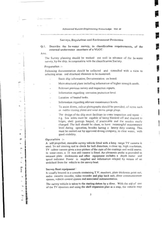 .
. ~..
Advanced &wine Engineering .Knowledge VoI. 1
1
1
Surveys, Reguiations and Environment Protection
Q.1. Describe the In-water survey, to classification requirements, of the
external underwarer structnre of a VLCC-
k n s .
The Swvey planning should be worked otit well in advance of :he in-water
stirvey, by the ship. in cooptratim 'virh Ihe classificaiion Society.
Preparation :-
Following documentation should be cokcted and consulted wiih a view to
seiectin~
areas and structural elements lo be examined.
Basic ship information; Documentation on board.
ivfzin structural plans including information of higher strengh steels
Relevmr previous survey and inspeciion reports.
Infomratior: regarding corrosion protection level
Location of heated tanks
Informalion regarding relevant maintenance levels
To assist divers, coloar photographs should be provided. of items swh
as ruddzr closing plates and wear-down gauge p!ugs.
The design of the ship %mt facilitate in-water inspec:ior, md repair -
e.g. Sea inlets must be capable of being blanked off and drained to
biiges, shell gratings hinged, if practicable and the anodcs easily
changed. The hull should be clean, to have meaningftil maintenance
leve! during operation, besides h v i n s a heavy diity coating. This
must be camerl out by approved diving company, in clear water, with
good visibility.
~ ~ e r a t i b n
:-
A self propelled, steerable survey vehicle fitted with a long range T V camera is
used. To aid steering and to check for hull dis~oition,
a dose up, high resvlution,
TV coiour camera gives a true picture of the state of the coatings and we!d szams.
In some cases, a 35 mm still camera is fitted. An ultrasonic probe :s provided to
measure plate thicknesses and other equipment includes a depth meter and
speed indicator. Power is supplied and information ieiayed by means of an
unjbilical from the vehicle to ihe survey boat.
Survey Boat equipment:
Is usually housed in a console c0ntainingT.V. monitors, plate thickness print out.
audio cassetze recorder, video recorder and play back unit, diver communication
system, vehic!e control system and associated instrumentation.
The survey vehicle is taken to the staSing datum by a diver. With rhe aid of one
of the TV nionitors and using h e shell expansion plan as a map, the vehicle may
 