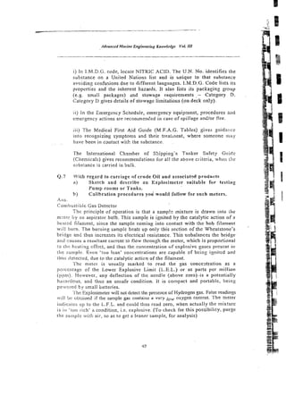 i) In I.M.D.G. code, locate NITRIC ACID. The U.N. No. identifies rhe
substance on a United Nations list and is tinique :o that substance
avoidin? confusions due to different languages. I.M.D.G. Code lists.its
propcrties a n d t h e inherent hazards. It also lists its packaging group
(e.g. small packages) and stowage requirements -- Category D.
Category D gives details of stowage limitations (on deck cnly).
11) In the Emergency Schedule, emergency equipment, procedures and
emergency acti?ns arc reconlmendcd in case of spillage and/or fire.
iii) The Medical First Aid Guide (M.F.A.G. Tables) gives guidance
into recognizing symptoms and their treatment, where someone irray
, have been in cantact wiih ..:hesubstance.
The lnternatioual Chzrnber of Skipping's Tanker Safety G1iiFI.e
(Chemicals) gives recommendations for all the above c~iteria,
when the
subsiance is zarried in bulk.
Q.7 Wiiln regard to carriage of crude Oil and associated products
a) Sketch and describe an EipIosimeter suizabie for testing
Pump rooms or Tanks.
b Calibration procedures you would fofl$w for such meters.
Ans.
Con8bustibk Gas Detector
Thc principle of operation is that a samp!e mixture is drawn into the
rn-ler by an aspirator bulb. This sample is ignited by the catalytic action o f a
heaicd filament, since the sample coming into contact with the hob filament
will b u m . The b u r n i ~ g
sample heats up only this section of the Wheatstone's
bridv: and thus increzses its electrical resistance. This unbalances the bridge
arid causes a resultant current to flow through the meter, which is proporlionat
lo ihc tlcaiins cffcct, and thus thc co:iccntration of cxplosivc gnscs prcscnt in
the s;imple. Even 'too lean' concentrations are capable of being ignilcd and
thlis de:ec!ed, due to the catalytic acticn of the filament.
?'hc meter is usually marked to read the gas concentration as a
pci-cci~la$eof the Lower Explosive Limit (L.E.L.) or as parts per million
(p!m). However, any deflection of the needle (above zero)-is a potentially
h . . .
~ I ~ ~ I I ~ O I J S ,
. and thus an unsafe condilion. it is compact and portable, being
po~wcretlby small batteries.
The Explosimeier will not detect the presence of Hydrogen gas. False readinss
'ill hi: obtained if the sample gas contains a very lo, oxygen conrent. The meler
indica!cs up to the L.F.L. and could thus read zero, when actually the mixture
is i n 'loo rich' a condition, i.e. explosive. (To check for this possibility, purge
the sarrlple with air. SO as to get a leaner sample, for analysis)
 