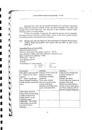 Nitrogen flows into the dry powder container via a pressure regulating
valve. When the pressure is about 16 bar, the main discharge valve opens and
powder flows to the hose.bok. The in the container remains fairly
constant, until it is nearly empty.
If more dry powder is required, the stand by system can be operated.
Nitrogen pressurz from this system holds a valve in the main system closed,
preventing powder enterin3 the main container.
Q.9 Briefly describe the Physical characteristics of Liquid Nzturat Gas
(LNG). What precautions and action will you take in case of an
LNG fire?
Liquefied Natilral Gas (LNG)
Physical Characteristics:
'This is a clear odour less liquid, stored at - 160 'c.
Less
. ~~ yiscous
.~ & !ig5ter rhan water (Relatiue density is 0.5).
Main constit~~ent
is Methane > 90%
. ., .
Tla'sh point - 188 "C
Auto fgnition 650 'C
Density :-
Immediatelv on va~ourisation = : !.4 x air
' At - 104 OC = Air
At 1 5 ' ~ = 0 5 5 x air
Flammable
Two ohase va-oourisation
I" - htgh rate for about
30 secs
znd
- lower, steady rate
due to thermal insulation
of the already vapourised
layer
wld vapour forms at
lower deck level forming
visible condensation
cloud which is in the
explosive range.
Generallv :-No visible
cold vapour cloud then
no risk of vapour
ignition.
Hazards I Spillage
Causes 'Frost' burns on / Stop source of leak and
physical contact,
protective clothing .
reqxired.
Can cause 'Brittle'
fracture of steel work,
wood c!adding &
stainless steel drip trays
give some protection.
contain spillage if
possible
Sound the alarm
Avoid ghysical contact &
protect steel deck.
Speed up vapourisation
by use a h e water spray
or 'Fog' (reduces risk of
-fire & of brittle fracture).
 