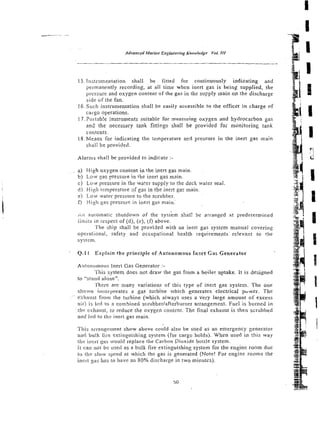 ---- ~-
-p
Advanced Marine Engineering Knowledge Vol. J I I
i I
3
q
-
- -
IS. lnstrumentation shall be fitted for continuously indicating and
permanently recording, at all time when inert gas is being supplied, the
pressure and oxygen content of the gas in the supply main on the discharge
side of the fan.
L6.Such instrumentation shall be easily accessible to the officer in charge of
cargo operations.
17. Portnb!e instruments suitable for nneasuring oxygen and hydrocarbon gas
and the necessary tank fitti~gsshall be provided for monitoring tank
contents.
18. Means for indicating the Temperature acd pressure i r ~
the inert gas main
shall bz provided.
Alarms shall be provided to indicate :-
a) Hieh oxygen content in the inert gas main.
b) Low gas pressure in the inert gas main.
c) LOW,pressure in the water supply to the deck water seal.
d) High i-tmperzture 3fgas in the ineit gas main.
e) Low water pressure to the scrubber.
0 High gas pressure in inert gas main.'
i i r i auromatic shutdown of the system shal! be an-anged at predetermirxd
, j . -
mirs in respect of (d), (e), [f) above.
The ship shall be provided with an inert gas system manual covering
operational, safety and occupa:ional health requirements relevant to !he
system.
Q.11 Explain the principle of Autonomous Inzrt Gas Generator
Autonornous Inert Gas Generator :-
- I ..
Snls system does not draw the gas from a boiler uptake. It is designed
ro "stand alone".
~I'hetreare many variations of this type of inert gas system. The one
shoivn incorporates a gas turbine which generates electrical puwer. The
eXhsust f'rorn the turbine (which always uses a very large amount of excrss
air) is Icd to a combined scrubbcrlafterburner arrangement. Fuel is burned in
the exhaust, to reduce the oxygen content. The final exhaust is then scrubbed
ar~d
led to thc inert gas main.
This arrangerrrent show above could also be used as an emergency generator
and bulk tire extingsishing system (for cargo holds). When used in this way
tile incrz 9 s rvould replace the Carbon Dioxide bottle sysrem.
it can not be used as a bulk fire extinguishing system for the engine room due
to the slow speed at which the gas is generated (Note! For engine rooms the
incrt xss has to have an 80% discharge in two minutes).
50
 
