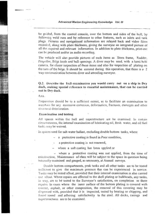.. -
.~
Advancqd Marine Engineering Knowledye Vol. NI
be p,uided, from the control console, over the bottom and sides of the hull, by
foilowing weld runs and by reference to other features, such as inlets and tank
plug. Pictures and navigational information are relayed back and video films
recorded, along with plate thickness, giving the surveyor an integrated picture of
all the required and relevant information. In addition to plate thickness, print-out
can be produced andlor an audio recording.
The vehicle will also provide pictures of such items as Stem frame, Rudder,
Fropcller, Bilse keels and hull ~penings.
A diver may bs used. with a hanu held
camera. for closer inspection of these items and also for inspection of plating on
the tun? of the bilge. It should be ensured during this operation, that there is a 2
way co~mnunication
bctween diver a d attending surveyor.
Q.2. Describe toe h.;:l examination you would carry out on a ship in P r y
dock, making special rderence to essential maintenance, that can be carried
out in Dry dock.
Preparation shouid be to a sufficiefit extent, as to facilitate an examination to
asccrt,~iirfor an;r excessive corrosion, defomaticn, fractu~es,
damzges and other
s!ructucai deterioration.
Examination and testing
All sp-aces within the hull and superstructure are be examined. In certain
circuiiistances, the internal examination of lubricating oil, fresh water, and oil fuel
tank:, nlay be waived.
in sp;ices iused for salt-water ballast, excluding double bottom tanks, where
- a protective coating is found in Poor condition,
- a protective coating is not renewed,
- where a soft coating has teen zpplied or
- where a protective coating was not applied, from the time of
coiisil-iuction, Maintenance of class will be subject to the space in question being
irgte.rr~;il
ly examined and gauged, as necessary, at Annual surveys.
.
Double bottom compartments, peak tanks and all other tanks are to be tested
si.ifiicir,nt to give the maximum pressux that can be experienced in service.
T;trl!ts may be tested afloat, provided that their internal examination is also carried
o~.it afloat. Where repairs are effected to the shell plating or bulkheads, any tanks,
in way, are to be tested to the Surveyor's satisfaction, on completion to these
reIjairs. 1r1cases where the inner surface of the bottom plating is covered with
ccrrwi!, asphalt, or other composition, the removal of this covering may be
c,.,.iperr:jetl
; with, provided that it is inspected, tested by beating or chipping, and
fijl.iii<isound and adhering satisfactorily to the steel. All decks, casings and
si~pecs-structu~-es
are to be examined.
 