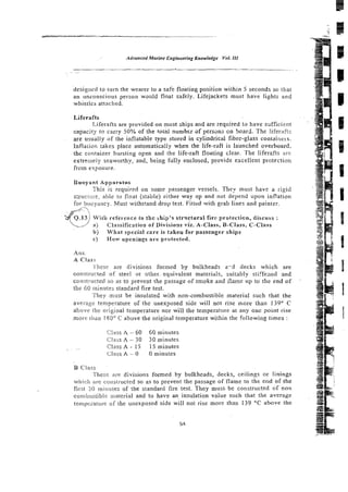 designed to turn the wearer to a safe floating position within 5 seconds so that
an unconscious person wmld float safely. Lifejackets must have lights and
whistles attached.
Liferafts
Liferafts are provided on most ships and are required to have ssfficirnt
capacity to carry 50% of the total number s f persans on board. The iiferafl:;
are usually of the inflatable type stored in cylindrical fibre-glass conraiiirrs.
Infiaiion cakes place automaticaliy when the life-raft is launched overboard.
the container bursting open and the life-raft floating clear. The liferafts are
extremely seaworthy, and, being fully enclosed, provide excellent protection
frcm exposure.
Buoyant Apparatus
This is required on sorce passenger vessels. They must have a rigid
s:ructi.m, able to iloat [stable) either way up and not depend upon inflation
fot. buoyancy. Must withsrand drop test. Fittcd with grab lines and painter.
Q,13 1 Wjth reference to thc >hip's strvctural fire protecticn, discuss :
) Classification of Divisiox viz. *-Class, &Class, C-Class
b) What special czre is takert for passenger ships
c f H o w openiogs are protected.
Ans.
A Class
Ihese are divisions formed by bulkheads a-3 decks which are
constrtucted of steel or other. equivalent materials, suitably stiifeaed snd
constructed so as to prevent the passage of smoke and 11ame up to the cnd of
the 60 ininures standard fire test.
They must be insulated with non-combustible material such that the
average temperature of the unexposed side will not rise more than 139"' C
abovi. the original temperature nor will the temperature at any one point rise
m o w ti~anIXO" C above the original temperature within the following times :
Class A - 60 60 minutes
Cliiss A - 30 30 minutes
. ~~. CLass A - 15 15 minutes
Class A - 0 0 minutes
B Class
Thcsz are divisions formed by bulkheads, decks, ceilings or linings
which arc cor~structed
so as to prevent the passage of flame to the end of the
fitst SO rniriutes of the standard fire test. They must. be constructed of non
cornbus~ibii:niaterial and to have a n insulation value such that the average
tcnipcraturi: of the unexposed side will not rise more than 139 "C above the
 