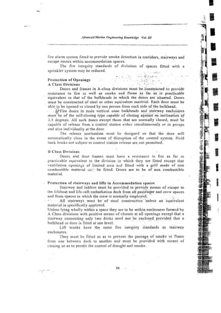 .ldvuncedMarine Engineering Knowledge Y
o
!
. S
I
I
fire alarm system fitted to provide smoke detection in corridors, stairways and
escape routes withir, accommcdation spaces.
The tire integrity standards of divisions of spaces fitted with a
sprinkler system may be reduced. 3
.--
,. ~.
- .
. . - ~ :
<
:
.
,
.
.
-
.
:
. - .
- .
~
. . .. ..- -4
. , . - . . ~
. . ~ . ~ . .
.. ~ ~.
. . P
Protection of Openings .: .~..? . . ~
~ .
. . . . . - . .
>
; - .
. ~
~ . ~ :
. .
. . . .
~ .....,.. ~ . .
1
4
-4 Class Divisions . . .
.. ..
~~ ~
Doors and f r b & in A-class divisions must beconstnicted t3 provide
resistance to fire 3s well as smoke and flaine a s f a r . as. is practicable
. ~.
equivalent to that of the bulkheads in which thedoors are.sitilated. Doors
must be constructed of steel o i other' equivalent material. Each door must be
able,oipbeopened or closed by one person from each side of the bulkhead..
. g2Fire doors in main vertical zone bulkheads .and
. . .stairway
~.~
. .- encl&res
must be of the self-closing type capable of closing against an incliniti6nof
3.5 degrees. All such doors except those that are normaliy'closed, must be
capable of release from a control station either simultaneously or in groups
and also indi~iduatly
at the door.
The release mechanism must be designrd so that the door will
automatically close in the event of disruption of the control system. Hold
back hooks nor sxbject to control station release arenot permitted.
B Class Divisi~ns
Doors and door frames must have a resistance to fire as far as
practicable equivalent to rhe division in which they are fitted except that
ventilation openings of limited area aiid fitted with a grill made of non
combustible material L
I
;
:
. be fitted. Doors are to be of non combustible
material.
~.
Protection of stairways and Efts in Aeco,mmodatioo spa& "
Stairway and ladders must be provided to provide means of escape to
the lifeboat and life-raft embarkation deck fromall pas&%@r and crew spaces
. . , . .
and from spaces in which the crew is normally employed. ..
~ . . . . . .~
-. All stairways must b e of- steel constructioc unless an equivalent
material i s specifically approved.
Unless lying wholly within a space they are to be within~enclosuresformedby
A Class divisions with positive means of closure at all openings except that a
stairway connecting onlytwo decks need not be,enclosed provided that a
. . . . . ..~
.. . ~. ~ .
bulkhead or door is fitted at oile level.
Lift trunks have the same fire integrity standards as stairway
enclosures.
They must be fitted so as to prevent the passage ,of smoke or flame
from one between deck to another and must be povided with means of
closing so as to perniit the control of draught and smoke.
 
