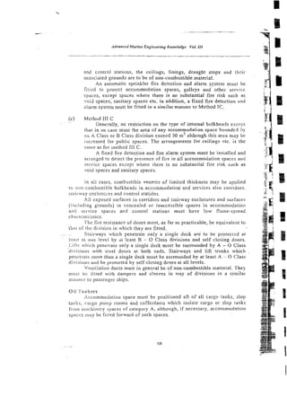 and control stations, the ceilings, linings, draught stops and their
associated grounds are to be of non-combustible material.
An automatic sprinkler fire detection and alarm system must be
fiti<ed to protcct accommodation spaces, galleys and other service
spaces, except spaces where there is no substantial fire risk such as.
void spaces: sanitary spaces etc. in aadition, a fixed fire deiection and
alarm system must be fitted in a similar manner to Method 1C.
(c) Method 111C
~ .~
Generally, nc restriction on the type of internal bulkheads except
that in no case musi !he area of any accommodation spacc bounded ;%y
arl K Class or B Class division exceed 50 m2 alrhough this area may be
increased for public spaces. The arrangemects for ceilings pic. is the
same as for method I11 C.
A fixed fire detection and fire alarm system must be inscatled and
arranged to delect the presence of fire in all accommodation spaces and
servicc spaces except where there is no substantial fire risk sdch as
void spaces and sanirary spaces.
in ail cases, combustible veneers of limited thickness may be applied
to ti~~r.combus:ible
bulkheads in accommodationand services also corridors.
stairway enclostxes and control statidns.
Ail exposed surfaces in corridors and stairway enclosures and surfaces
<i!icluding grounds) in concea!ed or inaccessible spaces in accommodation
and scc.vice spaces acd control stations must have low flame-spread
characteiistics.
The fire resistance of doors must, as far as practicable, be equivalent to
that of lhs division in which they are fitted.
~ . . Stairways which penetrate only a single deck are to be protectzd at
,
Leas! s t orre Level by ji 'least B - 0 Class divisions and self closing doors.
1.iOs which penetrate m l y a single deck must be surrounded by A - 0 Class
divisions with steel doors at both ends. Stairways and lift trunks which
penctrale inore than a single deck must be surrounded by at least A - 0 Class
divisions and be protected by seif closing doors at all levels.
Vi:tlii!ation ducts must in general be of non-combustible material. They
must b:: fitted with dampers and s!eeves in way of divisions in a similar
niaiwr:r to passenger ships.
Oil. 'l'artkcrs
Accommodation space must bc positioned aft of all cargo tanks, slop
tauks, cargo pump rooms and cofferdams which isolate cargo or slop tanks
from i~iaziriricryspaces of category A, although, if necessary, acconimodation
spacrrs inay be fitted forward of such spaces.
 