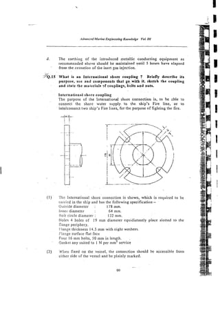 d. The earthing of the introduced metallic conducting equipment as
recommended above should he maintained until 5 hours have elapsed
from the cessation of the inert gas injection.
YQ.~s
What is a n Internntionaf shore coupling ? Briefly describe its
purpose, use and components that go with it. sketch the coupling
and state the materials - ~ f
couplings, bolts and nuts.
International shore coupiing
The purpose of the International shore cocnection is, to be zbie no
connect the shore water supply to the ship's Fire line, or to
inteiconnect two ship's Fire I~nes,
for the purpose of fighting the fire.
(1) ' TIIF: International shore connection is shown, which is required to be
ciwird in the ship and has the~following
specification - .
Outside diameter : 178 mm.
Inner- diameter 64 mm.
h i t circle diameter : 1;2 mm.
Holes 4 holes of 19 mm diameter equidistantly place slotted to the
Zange periphery.
Flange thickness 14.5 mm with eight washers.
Flange surface flat face
Four 16 mm bolts, 50 mm in len th
p, - :
Gasket any suited to I N per mm servlce
(2) When fixed on the vessel, the connection should be accessible from
either side of the vessel and be plainly marked.
 