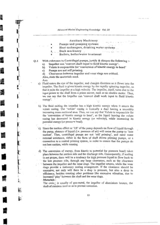 Auxiliary Machinery ~~..
. ~ . ,
. . . .
. Pumps and pumping systems.
.~
. ~
. -
. Heat exchangers, drinking water systems ~,
.
.. .: Deck machinery ,. .~ . .
. . :. ~ . .
.
. Boilers, boitcrlwater treatment
Q.1 With reference to Centrifugal pumps, juptify & discuss the following :-
a) Impeiler can 'convert shaft input to fluid kinetic energy'.
b) Volute is responsible for 'conversion of kinetic energy to head'
c) Pumps are not se:f priming.
d) Clearances behveen impeller and ear rings are critical.
-41~0,
state the materials used.
Ans.
a) Fiuid enters the eye of.the impellei, and changes direction as it flows into the
impeller. The fluid is given kinetic energy by the rapidly spinning impeiier, so
that it exits the impeller at a high velocity. The impel!er, itself, turns due to the
, i:lput poker tc the shafifrom a prime mover, such as an electric mctoi. Thus,
F-l we can say that the Impeller caii 'convert shaft work input to fluid kinetic
. ~
energy'.
~.
i b) The,fluid exiting the iinpeller has a high kinetic enerzy when it enters the
volute casing. The 'volute' casing is bisically a duct having a smoo?hIy
incrraing cross-sectional arca. Thus, we can say That Volute is responsible for
r the 'conversion or' kinetic energy to head', as the liquid ieaving (he volute
casing has decreased in kinetic energy (or velocity), while increasing its
potential energy (or presscre head).
.' ~~~ .
-c) Sincethe suction effect or 'lift' of the pump depends on flowof liquidthough
the-pump,.abm-ce of liquid ji.e. presence of air) will carise the pump to 'lose
suction': Thus, centrifugal pumps are r,ot 'self priming', and need some
externa-assistance, either in the foim of shaft drivm priming pmps, or 3
-.connectionto a central priming system, in order to ensure that the pumps do
not lose suction, while running.
. . .
d) The conversion of energy, from kinetic to potential (or pressure head) rakes
. place between the suction side and the dischargeside. Consequently, if sealing
is not proper, there will be a tendency for high pressure liquid to flow back to
. the low pressure side, through any large clearances, such as the clearance
. .
. -:ljetweenthe impeller and the wear rings. The impeller rotates, while the wear
[~
-
rings provide a stationary sealing arrangement. If the clearance should be
L
excessive, not only will there be a drop in pressure, but also a drop in
F- esciency, besides creating other problems like excessive vibration, due to
increased 'play' between the shaft and thewear rings.
Materials :
The cayin; is usually of gun-metal, the impeller of aluminium bronze, the
shaftof stainless steei so as to prevent corrosion.
 