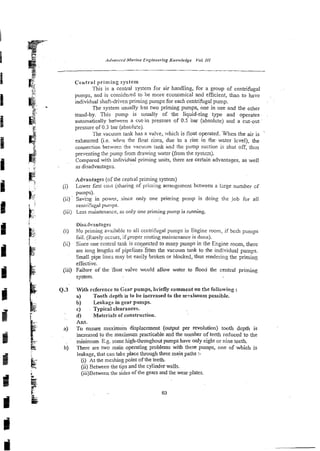 Central priming system
This is a central system for air handling, for a group of centrifugal
pumps, and is consideied to be more economical and effkient, than to have
individual shaft-driven priming pumps for each centiifugal pump.
The system usually h ? ~
two priming pumps, one in use and the other
stand-by. This pump is usually of the liquid-ring type and operates
automatically between a cut-in pressure of 0.5 bar (absolute) and a cut-out
pressure of 0.3 bar(abso1ute).
The vacuum tank has a valve, which is float operated. When the air is
exhausted (i.e. when the float rises, due to a rise in the-wzler Icvel), the
connection betwsen the vacumn tank i
n
: the pump suction is shut off, thus
preventing the pump from drawing water (from the systza).
Compared with individual priming units, there are certain advantages, as well
as disadvantages.
Advantages (of the centld priming system)
. . ji) Lower first cost (sharing of priming arrangement between a Ixge number sf
b!
.
.. pun7ps).
( i i ) Saving in poww, since only one priming pcmp is doing the Job for all
; c ceniiifugal pumps.
(iii) Less maintenance, as only one priming pump is running
I Dis~dvantages
k: (i) No priming avzilable to ali centrifugal pumps in Engine room, if both pumps
fail. (Rarely occurs, if proper routing maintenance is done).
(ii) Since one central !a&. is c o ~ e c t e d
to many pumps in the Engine room, there
are iong lengths of pipe1ines-fhn the vacuum tank to the individual pumps.
Small pipe linei may be easily broken or blocked, thus rendering the priming
effective.
(iii) Failure of the float valve WGUMallow water to flood the central priming
system.
(2.3 With reference to Gear pumps, briefly comment on the followiog :
a) Tooth depth is to be increased to the m~xiznum
possible.
b) Leakage in gear pumps.
c) . Typical clearances.
z
d) Materials of construction.
l
Ans.
a) To ensure maximum displacement (output per revolution) tooth depth is
increased to the maximum practicable and the number of teeth reduced to the
$
+ minimum'^.^. some high-throughout pumps have only eight or nine teeth.
5 b) There are two main operating problems with these pumps, one of which is
leakage, that can take place through thee main paths r-
& (i) At the meshing point of the teeth.
!
E (ii) Between the tips and the cylinder walls.
(iii)Betwecn the sides of the gears and the wear plates.
k
,
-
2~
z: 63
 