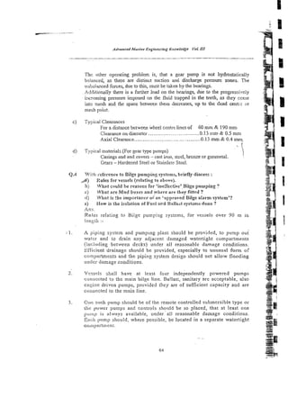 The other operating problem is, that a gear pump is not hydrostaticaliy
baiasced, as there are distinct suction and discharge pressure zones. The
trilbalance'd forces, due to this, must be taken by the bearings.
Additionally there is a further load on the bearings, due to the progressively
increasing pressure imposed on the fluid trapped in the teeth, as &ey come
into nxsh =d the space behveen them decreases, up to ihe dead cenhx or
mesh point.
c) Typical Clearances
For a distance between wheel centre lines of 60 & 190mm
..............................
Clearance on diameter 0.13 1
.
m
- & 0.5 mm
Axial Clearance.. .................................... -0.13 m
m& 0.4 mrq
d) Typical materials (For gear type pumps)
.;
Casings and end covers - cast iron, stzel, bronze or gunmetal. !
Gears -Hardened Steel or Stainless Steel.
Q.4 Vliik! reference to Bilge pumping systems, briefly discuss :
Rules for vessels (relating to zbove).
h) What could be reasons for 'ine~fective'Biigepumping ?
r ) What are Mud boxes and ?'here are they fitted ?
ii) What is The importaace o i an ' ~ p p ~ o v e d
Bilge alarm system'?
e) How is the iso!ation of Fuel acd Ballas: systzms done?
Ans.
Ruies relating to Bilge pumping systems, for vcssels over 90 m in
lxigti! :-
.1. A f~iplng
system and pumping plant should he provided, to p x n p oui
watw and to drain any adjacent damaged watertight compartments
(inclxling between decks) under all reasonable damage conditions.
Ei:Ticient drainage should be provided, especially to unusual form of
compartments and the piping system design should not allow flooding
imrier (Lamage conditions.
2. Vessel shall have at least four independently powered pumps
connected to the main bilge line. Ba!last, sanitary are acceptable, also
en::ine driven pumps, provided they are of sufficient capacity and are
conn.scted to the main line.
3. One such pump should be of the remote controlled submersible type o;
t1;e power pumps and controls should be so placed, that at least one
pump is always available, under. all reasonable damage conditions.
,yncii pump should, where possible, be located in a separate watertight
como;~rti~~enc.
 