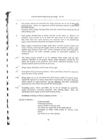 4 . All pumps which are essential for bilge services are to be of the self-
priming type, unless an approved central priming system is p r o m -
,~~
-
E t h e s e p u m p s .
Cooling water pumps having bilge ejection connections need not be of
self priming type.
5 Each pump should have a direct suction to the space in which i t is
situated, such suction to be at least the same bore as the bilge main.
Not more than two such suctiocs arc required and in the machinery
space, such suctions should be arrrnged an each side.
6 . Main engine circulsting pumps shall have a direct suction (with non
return valves), draining the lowest level in the mzchinery space, such
suction pipe bcing at least 2 1 3 ~ ~
of the diameter of the main sea inlet.
. Eirect suctions on other suitable pumps o f equivalent capacity is
accepted.
,3/ The bilge piping sysrem is ro be separate fron cargo and oil fuel
systems. Spindles to all master valves, bilge injection, .shou!d be led
above the engine rcom pfz-tform. Ail valves, extended spindles, to be
clearly marked and accessible at all times.
- Bilge valves should be of the ndn-return type.
-< Emergency bilge pumping systems, where provided, should be separate
from the main bilge system.
d Bilge pipes are to be provided with Mud boxes. Ends of suction pipes
should be enclosed in pasily removable strum boxes, the holes through
which should be approximately 10 mm diameter
~-
and their combined
area not Less !>an twice the area of the suction pipe.
.L/ Sounding pipes, where provided, are to be as straight as possible,
easily acces;itle, normally provided with closing plugs. Also, all
machinery space pipes to have self-closing cocks.
Problems relating lo Bilge pumping systems
(a) Air in System :-
Perforated pipe
Perforated jointing.
Lack of fluid in suction well.
Air drawn in, especially at the pump gland.
Damaged or badly made joints at valves, mud
boxes.
Air drawn in at valve glands.
 
