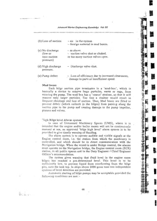 (b) Loss of suction - air in the system
- foreign material in mud boxes.
(c) No discharge - as above.
(low or - suction valvz shut or choked.
zero suction or too many suction valves cpen.
pressure)
(d) High discharge - 3ischarge valve shut.
pressure.
(e) Pump defect - Loss of efficiency due to increased clearances,
damage to parts or insufficient speed.
Mud boxes
Each bilge suction pipe terminates in a 'mud-box', which is
basically a device to remove large particles, waste or rags, from
enietirig the pump. The ~ u d
box has a 'zoarse' strainer, so that it will
remove only larger particles. Too fine a strainer w ~ u l dresult in
frequent chockage and loss of suction. Thus, Mud boxes are fitred to
prcvent dcbriz (which collects ip the bilges) from passizg along the
suc!io;i pipe to the p u z p and causing danage to ihe pump impeller,
pistorx and valves.
'iigb Bilge level Alarm system
ln case of Unmanned Machinery Spaces (UMS), where it is
intciitied that the engine and/or boi!er rooms will not be continiicus!y
manned at sea, an approved 'bilge high level' alarm systrm is tc be
provided to give timely warning of flooding.
T t ~ z
a!arm system is to operate audible and visib!e signals at the
Engic~econtrol room, i.e. the station from which the machinery is
controlled, and which shotild be in direct communication with the
Navigation bridge. When the vessel is under BrIdge control, the alarms
mtrst opera?e on the Navigation bridge, the Engine control room (ECR)
slation, in ali pub:ic spaces and in the Duty Engineer I Chief Engineer
O f f i c d s accommodation.
l'hc system gives warning that fluid level in the engine room
bilgi::; has reached a pre-determined level. This level is to be
sn?iicir:ntly low, to prevent liquid from overflowing from the bilge
pits, onto the tank top. In ships above 2000 gross tons two independenr
systcms of level detection are provided.
Automatic starting of bilge pumps may be acceptable provided the
following conditions are met :-
 