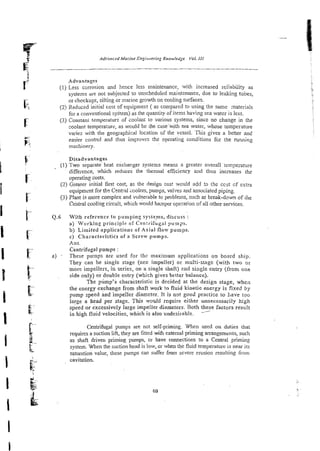 Advantages
(1) Less corrosion and hence less maintenance, with increased reliability as
systems are not subjected to unscheduled maintznance, due to leaking tubes,
or chockage, silting or marine growth on cooling surfaces.
(2)Reduced initial cost of equipment ( as compared to using the same naterials
for a conventional system) as the quantity of items having sea water is less.
(3) Constant tzmperatur: of ioo!ant to various systems, since no change in the
coolant tempera:urz, as would be the casewith sea water, whose temperature
varies with the geographical location of the vessel. This gives a better and
easier control and thus impoves the operating conditions fcr the running
machinery.
Disadvantages
(1) Two separate heat exchmger systems means a greater overall temperature
difference, which reduces the thermal efficiency and thus increases the
operating costs.
(2) Greater initial first cost, as the design cost would add to tile ccst cf extra
cquipmsnt for theCmtral ccolers, purnps, valves and associated piping.
(3) Plant is more complex and vulnerable to problems, such as break-do-rn of ihe
Central cooling circuit, which would hanper operation of all other services.
0.6 With reference to pumping systems, discuss :
a) Working principle of Cen:riftig-1 puings.
b) Limited applications of Axial flow purnps.
c) ~ha;acterifties of a Screw purnpz.
Ans.
Centrifugal purups :
a) - These purnps are used for the maximum applications on board ship.
They can be single stage (ore impeller) or multi-stage (with two or
'more impellers, in series, on a single shaft) end singie entry (from one
side only) or double entry (which givesbetter balance).
The pump's characteristic is decided at the design stage, whea
the energy exchange from shaft work to fluid kinetic energy is fixed by
pump speed and impeller diameter. It is n3t good practice to have too
large a head per stage. This would require either unnecessarily high
speed or excessively large impeller diameters. Both these. factors result
in high fluid velocities, which is also undesirabk --
Centrifugal pumps are not self-priming. When used on duties that
requires a suction lift, tkey are fitred with external priming arrangemtmis, such
as shaft driven priming pumps, or have connections to a Central priming
system. When the suction head is low, or when the fluid temperature is near its
saturation value, these pumps can suffer from severe erosion resulting from
cavitation.
 