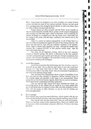 Advorrced Marine Engineering Knowledge Vd.I11
Nnle : Some pumps are designed to mn with cavitation, as a means of level
coiCrol, but they are made of very special materials. Erosion c m also result
from operating away from designed speeds (shock), or with some duties, fiom
the ef'fict of debris entrained with the fluid.
P ~ m p s
casinzs are often = r a s e d with the Prime mover (usually an
electric motor) niounred vertically above, giving a small compact arrangement
xnd covering very little floor space, which is important, when considering rhe
number of pumps in a corifined space like the engine room. Fluid entry into
the casing is also easier with this type, resulting in less friction loss in the
suction head.
There is a variety of vertical arrangements. In a
!
! of them there is a
need -?ora thrust m g e m s n t to support the mass of the rotating elements. The
ikrmt may also hzve to cope with any hydraulic unbalance at the impeller.
Eithlr siilgle or double entry impellers can used, although the double entry
impeiizr has a reduced N.P.S.H. or Nett positive suction head, than the
equivdent single entry type.
The vayes c w be backward curving, which is the rmst common,
smi@ or forward curving. The choice is determined by the d ~ t y
required.
Forward ciurving vmes give a power curve that goes !bougha maximum, then
reduces wi:h incl-eased throughput: The backward cuwifig vane has a power
requirement increasingwith thoughput.
b) Axial flow pumps
Axial flow pumps tiave the disadvantage that they develop a very low
hex1 G
O m) per stage. This is offset by their ability to give this small head
increase ro a very large mass flow of fluid. They have a characteristic
e~eiciency
cun.e that is very steep. Hence they are economical if operated at a
rate c!ose to the optimum design range.
Also, the Hzad-Flow characteristic shows a region of instability at low
flow rates and low flow operation is Gangerons. Serious vibrztion occurs in
litis u:atable region and operztion in this range is not recommended. These
plumps have a vety limited suction capacity, hence they are prone to cavitation.
All of tiiese factors considerably limit their appiication.
They are used for high volxne flow rates, requiring low heads. e.g.
Circi~latingduties. In this respect they arc useful as, in a scoop system they
cat! be left idling when not required, as they offer very finleresistance to flow.
.l'iri:y will also p m p in either direction, so can be used for heeling and
trirn:ning applications.
c) Screw p u n p s
S c r w pumps have a good low speed efficiency, which together with the low
v.l
,I ii.,b
-.of induced fluid velocities, make them ideal for handling viscous fluids.
They aperate with very tow noise levels. They are small and compact.
They is no ~upswcptvolume in their operation hence, there is no problem with
rc-cqiarrsion, which would reduce volumetric efficiency. P4ivery is free from
p i s :A t'Lon.
 