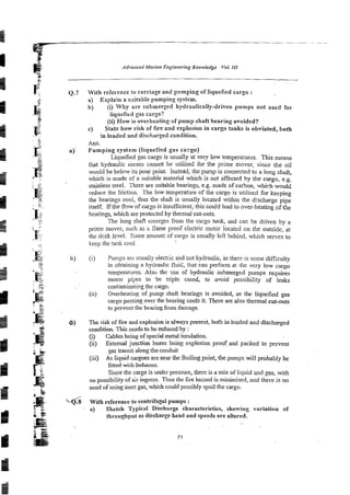 Alluoneerl Marine Engirze~rirtg
Knowledge Vol. I/I
Q.7 With reference to carriage and pumping of liquefied cargo :
a) Explain a saitable pumping system.
b) (i) Why are submerged hydraulically-driven pumps not used for
liquefied gas cargo?
(ii) How is overheating of pump shaft hearing avoided?
C) State how risk of fire azd explosion in cargo tanks is obviated, both
in loaded and discharged condition.
Am.
a) Pumping system (liquefied gas cargo)
Liquefied gas cargo is usually at very low tempea:urss. This means
that hydraulic inems cannot be uuiised for the prime mover, sinc? the oil
would be below its pour point. Instead, the pump is comected to a long shafi,
which is made of a suitable material which is not affected by the cargo, e.g.
stainless steel. There are suitable bearings, e.g. made of carSon, which w 9 u l ~
reduce the friction. The low temperature of the cargo is utilised for keeping
the bearings cool, thus the shaft is usually located within the discharge pipe
itself. If the flow of car20 is insufficient, this could lead to over-heating of &e
hearings, which are ~rotected
by thermal cut-outs.
The long shaft emerges from the cargo tank, and car. be driven by a
prime mover, such as b flame proof electric motor iocated on the outside, at
the deck level. Some amoun: of cargo is usually lei7 behind, which senres to
keep the l a d cool.
b) (i) Pumps are usual!y electric and not hydraulic,Bs there is some difficulty
in obtaining a hydraulic fluid, that can pdorm a! ihc very low cargo
temperatures.Als6 the use of hydraulic submerged pumps requires
motor p$es io be triple cased, to avoid possibility of leaks
contaminatingthe cargo.
(ii) Overheating of pump shaft bearings is avoided, as the liquefird gas
cargo passing over the bearing cools it. There are also thermal cut-outs
to prevent the bearing from damage.
) The risk of fire and explosion is always present, both in loaded and discharged
condition. This needs to be reduced by :
(i) Cables being of special metal insulation.
(ii) External junction boxes being exp!osion proof .and packed to prevent
gas transit alongthe conduit
(iii) As liquid cargoes are near the Boilingpoint, the pumps will probably be
fitted with Inducers.
Since the cargo is under pressure, there is a mix of liquid and gas, with
no possibility of air ingress. Thus the fire hazard is minimised, and there is no
need of using inert gas, which could possibly spoil the cargo.
With reference to centrifugal pumps :
a) Sketch Typicai Discharge eharactcristics, showing variation of
throughput as diseharge head and speeds are altered.
 