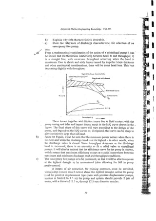 b) Explain why this characteristic is desirable. ..
.c) Statc the releyaoce of dischwge characteristic, for selection of an
emergency fire pump.
Ans.
From a mathematical consideration of lhe action of a centrifuga! pump it can
be shown that the :heoretical relatioxhip between head, H and throughput, Q
is a straight line, wit! minimum th~oughoutoccuming w ~ e n
the head is
muimum. Duz to shock and eddy losses caused by impeller blade thickness
m
i
n
d orher mecha$ca! considerations, there will be some head loss. This loss
increasing slightly with th~oughout.
Th-u+put, Q
-
'Chese losses; together with ffiction ‘asses due to fluid contact with the
pilmp casing and inlet and impact losses, result in zhe H/Q curve shown in the .
ligure. The final shape of this c w e wili vary accordiig to the design of che
pwn:), and depend on the WQ curves or, if required, the curve can be steep to
give a relatively large shut-off head.
From the Figure, it can be seen that the minimum power occurs when there is
rro ilovi and when the discharge head is at its highest - in other words, when
lilt: discharge valve is closed. Since throughput decreases E -the discharge
head is increased, there is no P-ecessity to fit a relief vdve to centrifugal
pumps. It will also be noticed that the efficiency curve for the pump is convex,
which means that maximum efficiency occurs at a point~somewhere
between
rrlaxirr~um
and minimum discharge head and throughput conditions.
I'hc cinirgency fire pumps is to be positioned, so that it will be able to operate
at the iightest draught to be encountered (also allowing for fall in pump
perfomance).
A means of air extraction, for priming purposes, must be provided,
.,hen piimp is morc than 2 meters above this lightest draught, unless the pump
is of the positive displacement type (even wi& positive displacement pumps,
suction- is Iimit~d
to 4 5 m) the pump&& system should provide 2 jets of
water, with a throw of 12.5 m, through 1215 mdiameter nozzles.
 