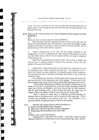 .slack', the winch would haul in the rope, to reach this pre-deternlined value of
tension again. Load sensing devices arc used with auto mooring winches. E.g.
fluid press sensing.
Q.10 What are the various systems for Cargo Stripping systems, approved under
MARPOL ?
Ans.
There are three systems approved under MARPOL.
a. Pressurising the tank and stripping from the bottom of the tank well, by
means of a smail diameter pipe. This process is very s!ow and requires a large
quantity of Nitrogen (or inen gas), which is used to pressurise the tank. Also, a
caiehl set&g cf tank relief valves is required.
b. Using a s:ripping box in the tank, the box being connected to the
strippi~lg
line. Thir, box is alternately put under vacuum and pressure, in such a
way that it fills with up with the liqvid (cargo) and thus tlie cargo is displaced
up the stripping line.
Back flaw is prevented by non-return valves. This system is simple and
does pot rely oil rotating machines. However the non-return valves can give
rruuble if ?hecargo can crjstallise.
c. Submerxib;e or deep-well~pmpsare used driven by a prime move:- such
zs a hydraulic motor, which is located izside the tank. The hydraulic rnotar 1s
driven by hydraulic pressure produced by hydraulic pumps located elsewhere.
The suction of the pump is normally towards the tank bottom, to aid in the easy
removal of cargo.
The discharge line, however, would remain full of cargo and couId leak
back into the tank, if the cargo pump were to be stopped. To take care of this,
the centrifugal cargo pump is left running and the deck discharge valve is shut.
Now purging connections are opened, aid purging is carried out, e.g. by
means of inert gas or compressed air, so that the cargo rcrnai;li&ginside the
outlet line is blown out through a riser tube, directly into the deck manifold,
after the deck discharge valve. After this has been done, the pump may be
stopped, without any danger of leak of cargo back into the suction side.
There is usuaily an empty space or cofferdam provided between the
:lydraulic lines to the prime mover, and the contents of the cargo tank. This is
to reduce the possibility 2f any mixing of the t w z The cofferdam is also
?ressurised before stopping the pump to check for any leakage.
Q.11. Identify with reasons, factors which contribute to :
a) Failure of multi-tubular heat exchangers
b) High water velocity in the tubes of heat exchangers.
c) Steep temperature gradient across tube walls.
Ans.
Problem Areas in Heat Exchangers
I. Impingement : Near mlet ends of tubes - oxide films, which norn~ally
minimise corrosion, are broken down by the unnecessarily high water velocity.
 
