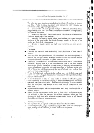 The tubes are under continuous attack, thus thetubes will continue to corrode
n t i . Partial blockage. can cause local increase in water velocity and
twbulence, further aggravating the situation.
' 2. Acidic water can cause general wastage of the tubes, since this attacks
.ihe protective oxide film. The tube is under continuous attack causing thinning
'aid cventual perforation.
3. Anaerobic bacteria :- In polluted waters, Bacteria give off sulphurated
hydrogen, which snacks rdbe material. . ..
4. Deposits :-of foreigi matter, on the metal surface, can creare con-osion
problems, if the metal under the deposit~becomzsanodic, to tke rest of the
surface md electrolytic ection accurs. . ~
5 . Erosion :- abrasive solids and high water velocitits can cause erosive
,-
Mdstage.
, .
Corrosion
Corrosion by :=a-water may occasionally cause perforation of heat transfir
surfaces.
'fliis will cause ieakqe of one fluid iiito the other but this is not always easy to
iktect if ihe leakage is small, although substantial leaks may become evident
thro:igh iapid loss of lubricating oi!; jacket vieter an< so on.
Location oFa perforation is a streightforwai2 matter in the case of a tubular heat
exchanger, whether this is of the shell-and-tube type or of other tubular
- constriic!ion. Having drained the heat exchanger oisea-water snd removed ;he
.~
covers or headers to exposethe tube ends, some flow of the liqaid on the other
side of the surface will be apparent, in the case of clil and water coolers, from
my tabes which zre perforated.
0 Th tesi i'or leaks in air coolers or drains coolers, c q out the following: each
- . rube in turn can be plugged at one end x.d pressuriszd with air; inability to hold
- -prewgeindicates a leak. . .
. l'o.aid rllc detection of leaks in a large cooler, in which it is difficult to get the
. rirhrs dry enough to witness any seepage, it is usual to add a special fluorescent
- dye to tile shell side of the cooler. When an ultra-violet light is shone on to the
tt.~besand tube plates, any seepage is seen, since the dye glows with a vivid
green li.ghi.
* L
n plate heat exchangers, the only way to locate leaks is by visual inspection of
tire $ale surfaces.
0 On docking for any protracted period, such as for dry-dock, refitting or lay-up:
i! is advisahie to drain the sea-water side of heat exchangers, clean and flush
ti~rw~gii
wit11fresh water, after which the heat exchanger should be left drained,
ifpossikble, until the ship re-enters service.
Ver~tirl~
and Draining
It is importantthat, in any heat exchanger, the coolant should run full.
u k t vi:rtically-mounted, single-pass heat exchangers of the shell-and-tube or plate
types, venting will be automatic, if the sea-water flow is upwards.
 