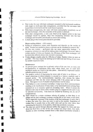 . This is also the case with heat exchangers mounted in the horizontal condition.
with single or mclti-pass tube errangements, provided that the sea-water inlet
tranch faces downwards and the omlet branch upwards.
. With these arrangements, the water will drain substantially completely out of
the heat exchanger, when the remainder of the system is drained.
i With other arrangements, a vent cock fined at the highest point in the heat
exchanger should be opened, when first introducing seawater into the heat
exchanger and thereafter periodically to ensure full running.
A drain plug a1the lowest point should be provided.
Majw cooling defects :-(Oil coolers)
3 Rising oil temperature causes scale formation and deposits on the insides of
tubes. 31ushesare needed to clean or solvents can be circulatedto remove this.
o Cil loss inro coolant :- pei-forated tube can cause appreciable leakage - A
Iemporxy solution is to seal-off the leaking lubes (with plugs). Hoxvever, afrer a
certain number of tubes are blsnked, the efficiency of the Heat exchanger iii)l
be.drastically affected, hence Wbt: renewal is Pecessary.
Cooler designs usually cater for IG%.!oss cf tubes. Replace tubes as soon as
possible -This may require the ariliing-out of tube ends and fitting of new olies
by suirable expansion tcols.
Maintenance
To preyent gross wastage due to galvanic acti~n
of the cast iron, oi s:eei, and
do-zinciiication of aluminium brass rubes where fit!ed, zinc or ~nildsteel
sacrificial anodes are fitted to the tube plates. Altenatively impressed current
cathodic protection may be used.
r The simplcst method of degreasing the steam side of tubes is as f o l l o ~ s
: A
-
vessel containing tri-chloro-ethylene is secured to a bottsin manhole and is
wax-med eently. The trichloroethylene vaporises, rises among the rubes,
condenses and falls into the vessel, bringing with it the grease and oil from
them. This agent is tcxic if inhaled and precautions must be taken.
.Tube failure is a rare occurrence nowadays: it may occur froin corrosioil/stress
cracking or de-zincification of brass tubes, or by corrosion/erosion arising from
entrained air in or excessive speed of, circulating water. . When it occurs the
defective kib: may be fitted with a wooden plug or a capped ferrule until it can
be renewed conveniently. Tube bores are cleaned by-brushing out, by ase of
compressed air.
b) There should be a certain minimum velocity of coolant, so that there is no
-- siltage and the heat exchanger is always runningfull of sea water, ai all times.
This is especially important if the location of the heat exchanger is such, that it
is above the water line, when sea water is used as the coolant. Regulation of
coolant flow is usually done at the outlet valve and not the inlct valve, thus
the fomation of air pockets, which may accelerate corrosion.
c) The tubes are passed through alternate baffles that suppoa the tubes and also
-
- dil-ect the fluid flow, so that all the iubc surfaces are swept clean. Any scale,
deposits or other insu!ating material forms a film which contributes towards a
g
-g 77
E
 